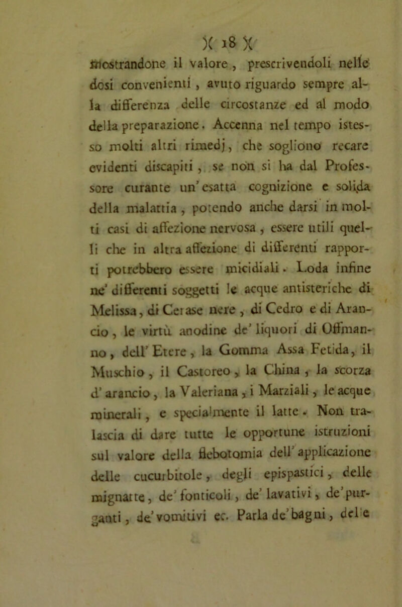 mostrandone il valore , prescrivendoli nelle dosi convenienti , avuto riguardo sempre al- la differenza delle circostanze ed al modo della preparazione. Accenna nel tempo istes- so molti altri rimedj, che sogliono recare evidenti discapiti , se non si ha dal Profes- sore curante un’esatta cognizione e solida della malattia , potendo anche darsi in mol- ti casi di affezione nervosa , essere utili quel- li che in altra affezione di differenti rappor- ti potrebbero essere micidiali. Loda infine ae differenti soggetti le acque antisteriche di Melissa, di Ceiase nere , di Cedro e di Aran- cio , le virtù anodine de’liquori di Offman- no, dell'Etere, la Gomma Assa Fetida, il Muschio, il Castoreo , la China , la scorza d’arancio, la Valeriana , i Marziali, le acque minerali , e specia'mente il latte . Non tra- lascia di dare tutte le opportune istruzioni sul valore della flebotomia dell’applicazione delle cucurbitole, degli epispastici, delle mignatte, de’fonticoli, de lavativi, de pur- ganti, de vomitivi ec. Parla de1 bagni, del e