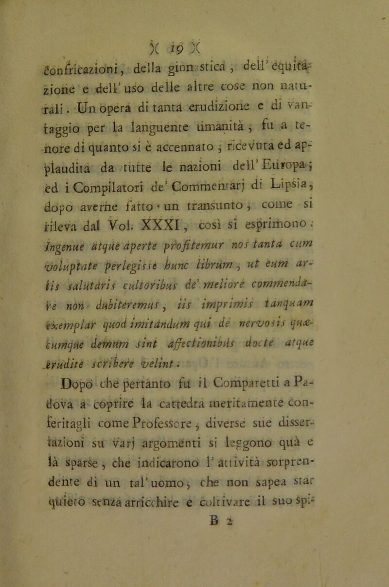 * J • Confricazioni, della ginnastica, dell equita- zione e dell’uso delle altre cose non natu- rali. Un opera di tanta erudizione e di van- taggio per la languente umanità , fu a te- nore di quanto si è accennato , r.cevuta ed ap- plaudita da tutte le nazioni dell’Europa 5 èd i Compilatori de'Commentar) di Lipsia, dopo averne fatto * un transunto , come si rileva dal Voi. XXXI, così si esprimono : Ingenue atque aperte profitemur nos tanta cum voiuptnte perlegisse hunc librum , ut eum ar- tis salutaris e ulto ribus de meliore commenda- re non dubiteremus, tis imprimìs tanquam exemplar quod imitàndurn qui de nervosi* qua cumque demum sint affectionibils docte atque erudite scribere velini ; Dopò che pertanto fu il Comparetti a Pa- dova a coprire la cattedra meritamente con- feritagli come Professore i diverse sue disser- fazioni su varj argomenti si leggono qua e là sparse, che indicarono l’attività sorpren- dente di un tal’uomo, che noti sapea star quieto senza arricchire e coltivare il suo sp:-