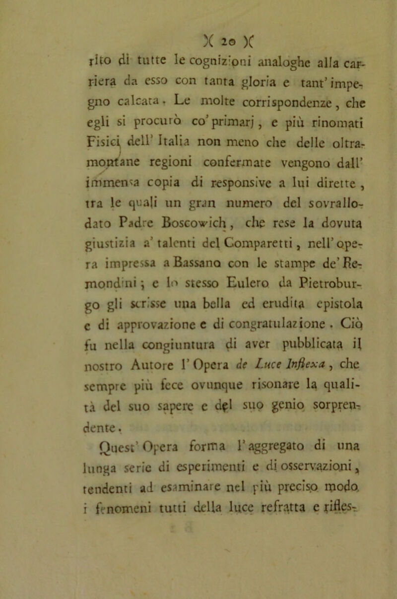 rito di tutte le cognizipni analoghe alia car- riera da esso con tanta gloria e tant5 impe- gno calcata. Le molte corrispondenze, che egli si procurò co’primari, e più rinomati Fisici, dell’ Italia non meno che delle oltra- montane regioni confermate vengono dall’ immensa copia di responsive a lui dirette , tra le quali un gran numero del sovrallo- dato Padre Boscowich, che rese la dovuta giustizia a’talenti del Comparetti, nell’ope- ra impressa a Bassano con le stampe de’Be- mondini ; e lo stesso Eulero da Pietrobur- go gli scrisse una bella ed erudita epistola c di approvazione e di congratulazione . Ciq fu nella congiuntura d* aver pubblicata il nostro Autore 1’ Opera de Luce lnfiexa , che sempre più fece ovunque risonare la quali- tà del suo sapere e d^l suo genio sorpren- dente . Quest’Opera forma l’aggregato di una lunga serie di esperimenti e di osservazioni, tendenti ad esaminare nel più preciso modo, i fenomeni tutti della luce refratta e ritìes-