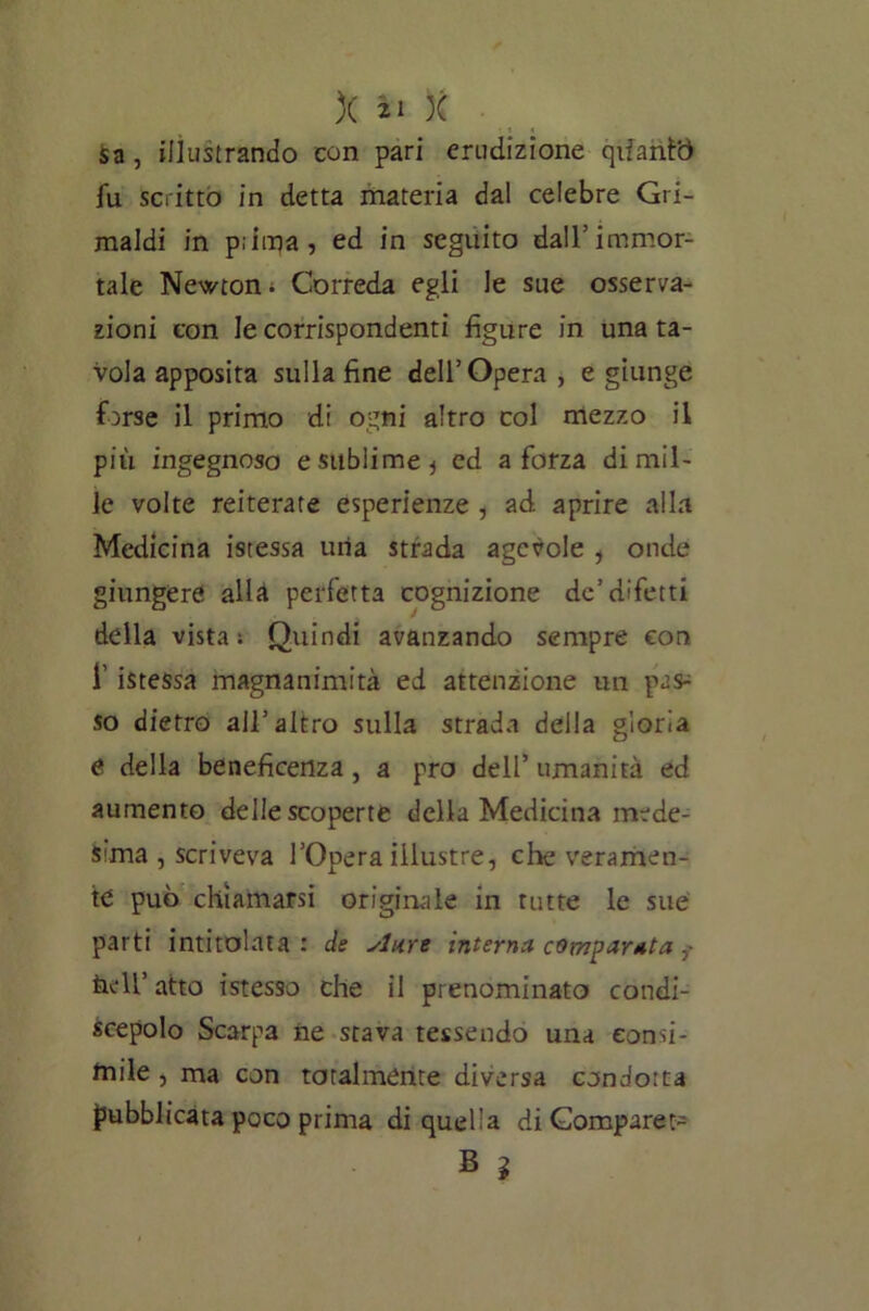 ■ « < Sa, illustrando con pari erudizione qùanfò fu scritto in detta materia dal celebre Gri- maldi in pilqa, ed in seguito dall/immor- tale Newtom Correda egli le sue osserva- zioni con le corrispondenti figure in una ta- vola apposita sulla fine dell’Opera , e giunge forse il primo di ogni altro col mezzo il più ingegnoso e sublime * ed a forza di mil- le volte reiterate esperienze , ad aprire alla Medicina istessa uria strada agevole , onde giungere allà perfetta cognizione de’difetti della vista s Quindi avanzando sempre con 1’ istessa magnanimità ed attenzione un pas^ so dietro all’altro sulla strada della gloria e della beneficenza, a prò dell’ umanità ed aumento delle scoperte della Medicina mede- sima , scriveva l’Opera illustre, cioè veramen- te può chiamarsi originale in tutte le sue parti intitolata: de Aure interna comparata ,• fieli’ atto istesso che il prenominato condi- scepolo Scarpa ne stava tessendo una consi- mile , ma con totalmente diversa condotta pubblicata poco prima di quella diGomparet- B ì