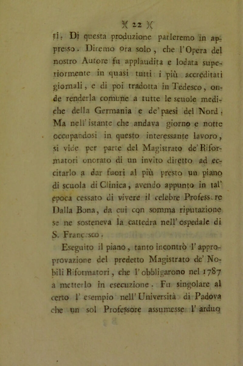 X 2 2 X ti. Di questa produzione parleremo m ap- presso. Diremo Ora solo, che l’Opera del nostro Autore fu applaudita c lodata supe- riormente in quasi tutti i più accreditati giornali, e di poi tradotta in Tedesco, on- de renderla comune a tutte le scuole medi- che della Germania e de’paesi del Nord. Ma nell istante che andava giorno c notte occupandosi in questo interessante lavoro, si vide per parte del Magistrato de’Rifor- matori onorato di un invito diretto ad ec- citarlo a dar luoii al più presto un piano di scuola di Clinica, avendo appunto in tal' epoca cessato di vivere il celebre Profess. re Dalla Bona, da cui con somma riputazione se ne sosteneva la cattedra nell’ospedale di S. Frane.sco. Eseguito il piano, tanto incontrò l’appro- provazione del predetto Magistrato de’ No- bili Riformatori, che l’obbligarono nel 1787 a metterlo in esecuzione . Fu singolare al certo V esempio nell’ Università di Padova che un sol Professore assumesse 1’ arduo