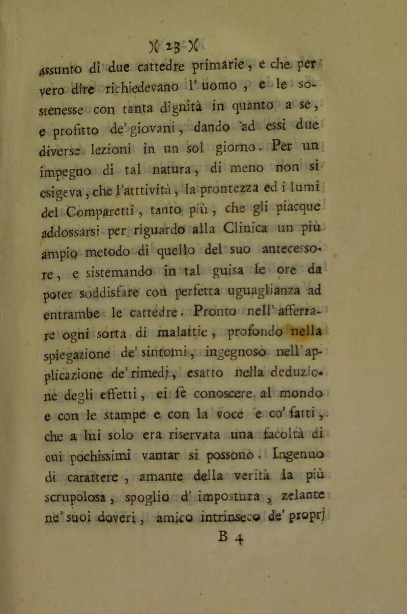 assunto di due cattedre primarie, e che per vero dire richiedevano 1* uomo , e le so- stenesse con tanta dignità in quanto a se, e profitto de’ giovani, dando ad essi due diverse lezioni in un sol giorno. Per un impegno di tal natura, di meno non si esigeva, che l atttivita, la prontezza ed i lumi del Comparetti, tanto più, che gli piacque addossarsi per riguardo alla Clinica un più ampio metodo di quello del suo antecesso' re, e sistemando in tal guisa le ore da poter soddisfare con perfetta uguaglianza ad entrambe le cattedre. Pronto nell’afferra- re ogni sorta di malattie , profondo nella spiegazione de sintomi, ingegnoso nell'ap- plicazione de’ rimedi, esatto nella deduzio- ne degli effetti, ei fè conoscere al mondo e con le stampe e con la voce e co’ fatti, che a lui solo era riservata una facoltà di cui pochissimi vantar si possono. Ingenuo di carattere , amante della verità la più scrupolosa, spoglio d’ impostura , zelante ne’ suoi doveri, amico intrinseco de’ proprj