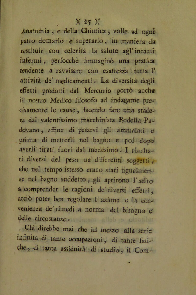 x if.x. Anatomia , e della Chimica * volle ad ogni patto domarlo e superarlo, in maniera da restituir con celerità la salute agl1 incauti infermi, perlocchè immaginò una pratica tendente a ravvisare con esattezza tutta 1* attività de5 medicamenti. La diversità degli effetti prodotti dal Mercurio portò anche il nostro Medico filosofo ad indagarne pre- cisamente le cause , facendo fare una stade- ra dal valentissimo macchinista Modella Pa- dovano , affine di pesarvi gli ammalati e prima di metterli nel bagno e poi dopo averli tirati fuori dal medesimo. I risulta- ti diversi del peso ne’ differenti soggetti , che nel tempo istesso erano stati ugualmen- te nel bagno suddetto, gli aprirono l’adita a comprender le cagioni de’diversi effetti, acciò poter ben regolare 1’ azione e la con- venienza de’rimedi a norma del bisogno e delle circostanze. Chi direbbe mai che iti mezzo alla serie infinita di tante occupazioni, di tante fati- clte, di t^iita assiduità di studio y il Com--