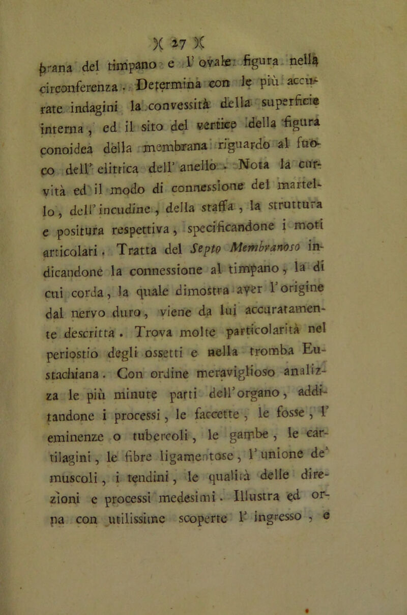 prana. del timpano e V ovale figura nellà circonferenza . Determina con le più acca- rate indagini la convessità della superficie interna , ed il sito del vertice .della ‘figura conoidea dèlia membrana riguardo al fuo- co dell’ elitrica dell’ anello . Nota la cur- vità ed il modo di connessione del martel- lo, dell’incudine , della staffa , la struttura e positura respettiva, specificandone i moti articolari. Tratta del Septo Membranoso in- dicandone la connessione al timpano, la di cui corda, la quale dimostra aver 1 origine dal nervo duro, viene da lui accuratamen- te descritta . Trova molte particolarità nel periostio degli ossetti e «ella tromba Eu- stachiana. Con ordine meraviglioso analiz- za le più minute parti dell’organo, addi- tandone i processi, le faccette , le fosse , 1 eminenze o tubercoli, le gambe, le car- tilagini , le fibre ligamentose , 1 unione de muscoli, i tendini, le qualità delle dire- zioni e processi medesimi. Illustra ed or- pa con utilissime scoperte 1’ ingresso , e