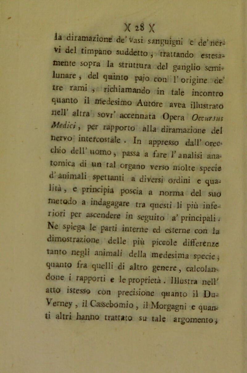 la diramazione de’vasi sanguigni c de’ner- vi del timpano suddetto , trattando estesa, mente sopra la struttura del ganglio semi- lunare , del quinto Paio con l’origine de’ tre rami , richiamando in tale incontro quanto il medesimo Autore avea illustrato nell altra sovr’ accennata Opera Occursm A'ed.c;, per iapporto alla diramazione del nervo intercostale . In appresso dall’ orec- chio dell’ uomo> passa a fare l’analisi ana- tomica di un tal organo verso molte specie d’animali spettami a diversi ordini e qua. Ina, e principia poscia a norma del suo metodo a indagagare tra questi li più infe- rion ascenderB in seguito a’ principali ; Ne spiega le parti interne ed esterne con la dimostrazione delle più piccole differenze tanto negli animali della medesima specie, quanto Ira quelli di altro genere, calcolan- done i rapporti e le proprietà . Illustra nell’ atto messo con precisione quanto il Du- V erney , il Cassebomio , il Morgagni e quam ti altri hanno trattato su tale argomento,