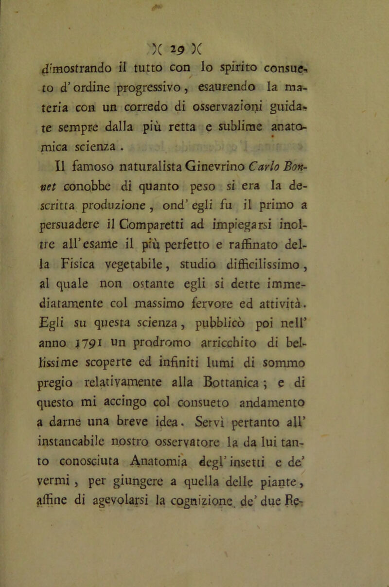 dimostrando il tutto con lo spirito consue- to d’ordine progressivo , esaurendo la ma- teria con un corredo di osservazioni guida- te sempre dalla più retta e sublime anato- mica scienza . Il famoso naturalista Ginevrino Carlo Bon- net conobbe di quanto peso si era la de- scritta produzione , ond’ egli fu il primo a persuadere il Comparetti ad impiegarsi inol- tre all’esame il più perfetto e raffinato del- la Fisica vegetabile, studio difficilissimo, al quale non ostante egli si dette imme- diatamente col massimo fervore ed attività. Egli su questa scienza, pubblicò poi nell’ anno J79I un prodromo arricchito di bel- lissime scoperte ed infiniti lumi di sommo pregio relativamente alla Bottanica ; e di questo mi accingo col consueto andamento a darne una breve idea • Servì pertanto all’ instancabile nostro osservatore la da lui tan- to conosciuta Anatomia degl’insetti e de’ vermi , per giungere a quella delle piante, affine di agevolarsi la cognizione, de’ due Re-