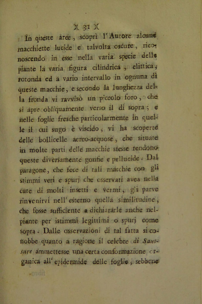 In queste aree , scoprì l’Autore alcune macchiette lucide e talvolta oscure, rico- noscendo in esse nella varia specie delle piante la varia figura cilindrica , elittica^ rotonda ed a vario intervallo in ognuna di queste macchie, e secondo la lunghezza del- la fronda vi ravvisò un p’ccolo toro, che si apre obliquamente verso il di sopra ; e nelle foglie fresche particolarmente in quel- le il cui sugo è viscido, vi ha scoperte: delle bollicelle aereo-acquose, che situate in molte parti delle macchie stesse rendono queste diversamente gonfie e pellucide - Dal paragone, che fece di tali macchie con gh stimmi veri e spur; che osservati avea nella cure di molti insetti e vermi, g'i parve rinvenirvi nell1 esterno quella similitudine, che fosse sufficiente a dichiararle anche nel- piante per istimmi legittimi o spurj come sopra - Dalle osservazioni di tal fatta si co- nobbe quanto a ragione il celebre di Saus- sure ammettesse una certa conformazione or- ganica all* epidermide delle foglie, sebbene