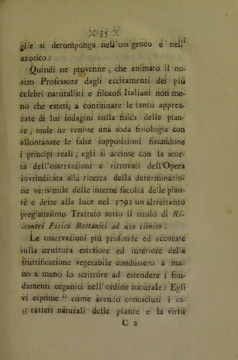 glie si decomponga neli’oss geneo e nell' azotico. Quindi ne provenne ; che animato il no- stro Professore dagli eccitamenti dei più celebri naturalisti e filosofi Italiani non me- no che esteri, a continuare le tanto apprez- i i » ' f * zate di lui indagini sulla fisica delle pian- te , onde ne venisse una soda fisiologia con allontanare le false supposizioni fissandone i principi reali, egli si accinse con la scor- ta dell’osservazioni e ritrovati delfOpera sovrindicata alla ricerca della determinazio- ne verisimile delle interne facoltà delle pian- te e dette alla luce nel 1792 un altrettanto pregiatissimo Trattato sotto il titolo di Ri- scontri Fisico Bottanici ad uso clinico . f . *2 Le osservazioni più profonde ed accurate sulla struttura esteriore ed interiore delia fruttificazione vegetabile condussero a ma- no a mano lo scrittore ad estendere i fon- damenti organici nell1 ordine naturale ì Egli vi esprime c‘ come avendo conosciuti i ca- d ratteri naturali delle piante e la virtù