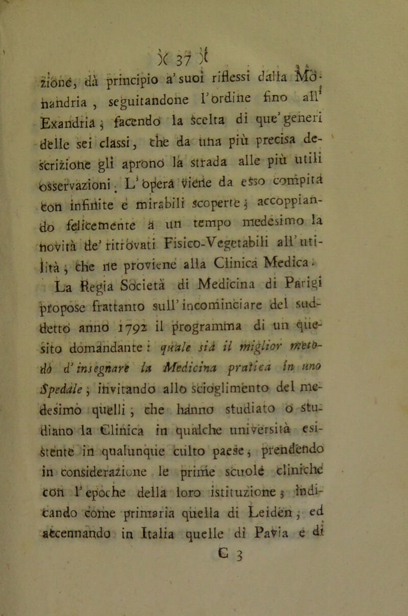 x yf; * zìòné, dà principio a’suoi riflessi dalia Md- handria , seguitandone l’ordine Ano all Exandrià j facendo la Scelta di que geneii delle sei classi, che da una più precisa de- scrizione gli aprono la strada alle più utili bsservazioni _ L* bperà viérie da eSso compita fcon infinite e mirabili scoperte ^ accoppian- do felicemente a un tempo medesimo la novità de1 ritrovati Fisico-Vegetabili all’uti- lità j Che ne proviene alla Clinica Medica. La Regia Società di Medicina di Parigi propose frattanto sull’incominciare del sud- detto anno 1792 il programma di un que- sito domandante : quale sia il miglior meto- do d’insegnare la Medicina pratica in uno •Spedale ; invitando allo scioglimento del me- desimo quelli , che hanno studiato o stu- diano la Clinica in qualche università esi- stente in qualunque culto paese^ prendendo in considerazione le prime scuole cliniche Con T epoche della loro istituzione 5 indi- cando come primaria quella di Leiden j ed accennando in Italia quelle di Pavia e di