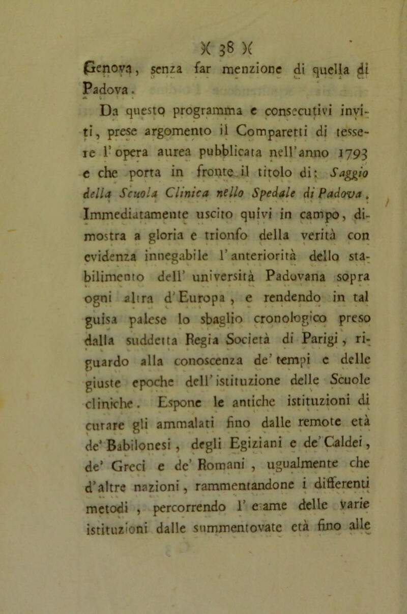 penova, senza far menzione di quella <ii Padova. A % . f . I Da questo programma e consecutivi invi- ti, prese argomento il Comparetti di tesse- te l’opera aurea pubblicata nell’anno J793 e che porta in fronte il titolo di: Saggio delia Scuola Clinica nello Spedale di Padova, Immediatamente uscito quivi in campo, di- mostra a gloria e trionfo della verità con evidenza innegabile l’anteriorità dello sta- bilimento dell’ università Padovana sopra ogni altra d’Europa, e rendendo in tal guisa palese lo sbaglio cronologico preso dalla suddetta Regia Società di Parigi, ri- guardo alla conoscenza de' tempi c delle giuste epoche dell’istituzione delle Scuole cliniche. Espone le antiche istituzioni di curare gli ammalati fino dalle remote età de’Babilonesi , degli Egiziani e de’Caldei, de’ Greci e de’ Romani , ugualmente che d’altre nazioni, rammentandone i differenti metodi , percorrendo 1’ e ame delle varie istituzioni dalle summentovate età fino alle