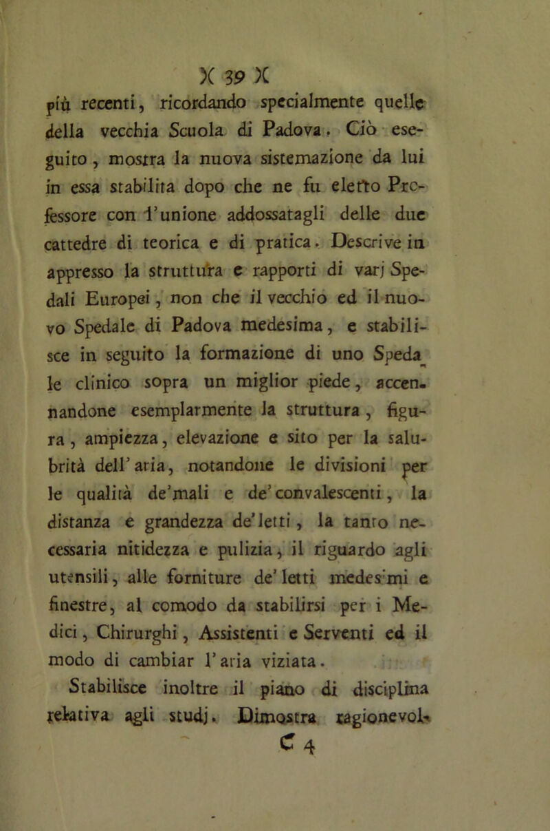 più recenti, ricordando specialmente quelle della vecchia Scuola di Padova. Ciò ese- guito , mostra la nuova sistemazione da lui in essa stabilita dopo che ne fu eletto Pro- fessore con l’unione addossatagli delle due cattedre di teorica e di pratica. Descrive in appresso la struttura e rapporti di vari Spe- dali Europei, non che il vecchio ed il nuo- vo Spedale di Padova medesima, e stabili- sce in seguito la formazione di uno Speda le clinico sopra un miglior piede, accen- nandone esemplarmente la struttura , figu- ra , ampiezza, elevazione e sito per la salu- brità dell’aria, notandone le divisioni per le qualità de’mali e de’convalescenti, la distanza e grandezza de’letti, la tanto ne- cessaria nitidezza e pulizia, il riguardo agli utensili, alle forniture de’ letti medes:mi e finestre, al comodo da stabilirsi per i Me- dici , Chirurghi, Assistenti e Serventi ed il modo di cambiar l’aria viziata. Stabilisce inoltre il piano di disciplina relativa agli studj. Dimostra ragionevole