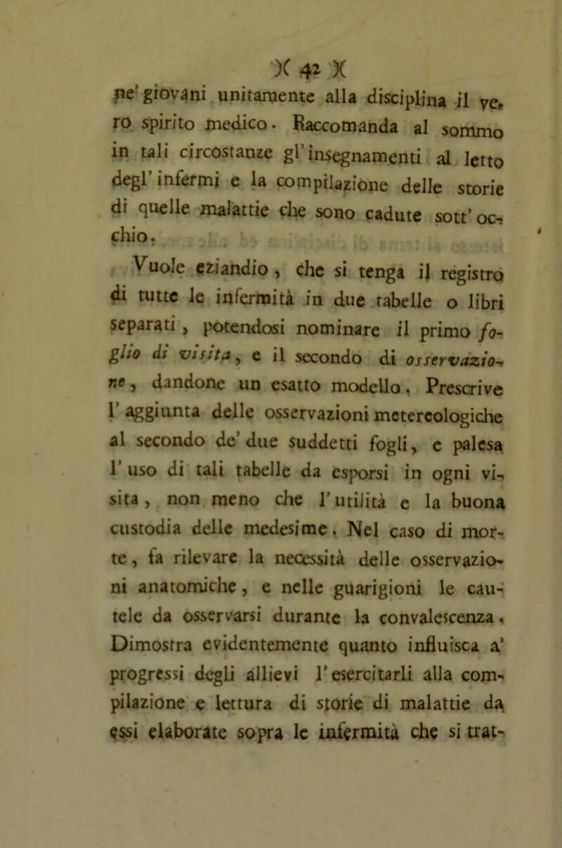 ne‘ giovani unitamente alla disciplina il ve. ro spirito medico. Raccomanda al sommo in tali circostanze gl’insegnamenti al letto degl’ infermi e la compilazione delle storie di quelle malattie che sono cadute sott’oc-? chio. Vuoie eziandio , che si tenga il registro di tutte le infermità in due rabelie o libri separati , potendosi nominare il primo fo- glio di visita, e il secondo di osservazio-» ne, dandone un esatto modello. Prescrive 1 aggiunta delle osservazioni mctereologiche al secondo de due suddetti fogli, c palesa 1 uso di tali tabelle da esporsi in ogni vi-, sita, non meno che l’utilità e la buona custodia delle medesime. Nel caso di mor- te, fa rilevare la necessità delle osservazio- ni anatomiche, e nelle guarigioni le cau- tele da osservarsi durante la convalescenza. Dimostra evidentemente quanto influisca a’ progressi degli allievi l’esercitarli alla com- pilazione e lettura di storie di malattie da <?ssi elaborate sopra le infermità che si trat-