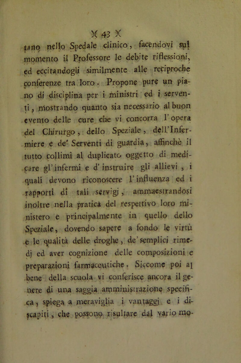 pno nello Spedale clinico, facendovi sul momento il Professore le debite riflessioni, ed eccitandogli similmente alle reciproche conferenze tra loro . Propone pure un pia- no di disciplina per i ministri ed i serven- ti , mostrando quanto sia necessario al buon evento delle cure che vi concorra 1 opera del Chirurgo, dello Speziale, dell’Infer- miere e de'Serventi di guardia, affinchè il tutto collimi al duplicato oggetto di medi- care gl’infermi e d’ instruire gli allievi , i quali devono riconoscere l’influenza ed i rapporti di tali servigi, ammaestrandosi inoltre nella pratica del respettivo loro mi- nistero e principalmente in quello dello Speziale, dovendo sapere a fondo le virtù e le qualità delle droghe, de’semplici rime- di ed aver cognizione delle composizioni e preparazioni farmaceutiche . Siccome poi aj bene della scuola vi conferisce ancora il ge- nere di una saggia amministrazione specifi- ca, spiega a meraviglia i vantaggi e i di- scapiti , che possono risultare dai vario mo-