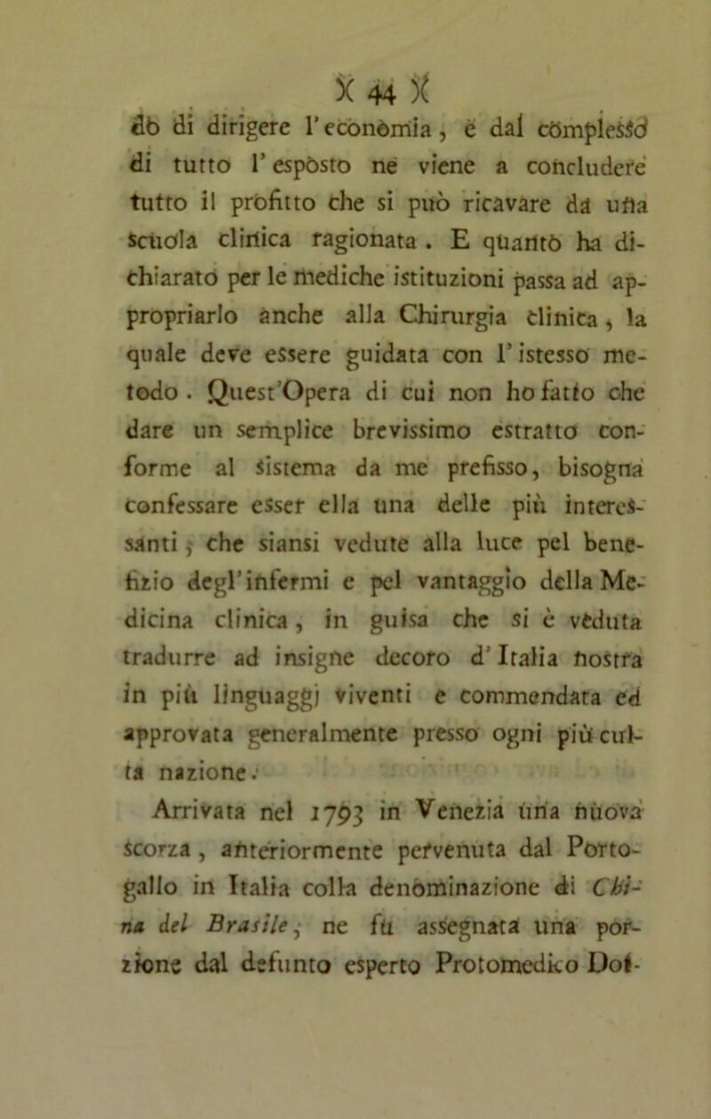 db di dirigere l’economia , c dal fcòmpieSSd di tutto 1! espósto ne viene a concludere tutto il profitto che si può ricavare da ufia Scuola clirtica ragionata . E qUaritò ha di- chiarato per le mediche istituzioni passa ad ap- propriarlo anche alla Chirurgia clinica , la quale deve essere guidata con ristesso me- todo. Quest 'Opera di cui non ho fatto che dare un semplice brevissimo estratto con- forme al Sistema da me prefisso, bisogna confessare esser ella una delle più interes- santi che siansi vedute alla luce pel bene- fizio degl’infermi e pel vantaggio della Me- dicina clinica, in guisa che si è veduta tradurre ad insigne decoro d’Italia nostra in più linguaggi viventi e commendata ed approvata generalmente presso ogni piùcul- ta nazione. Arrivata nel 1793 in Venezia ùria nuova scorza , anteriormente pervenuta dal Porto- gallo in Italia colla denominazione di Chi- na del Brasile, ne fil assegnata lina por- zione dal defunto esperto Protomedico Do!-