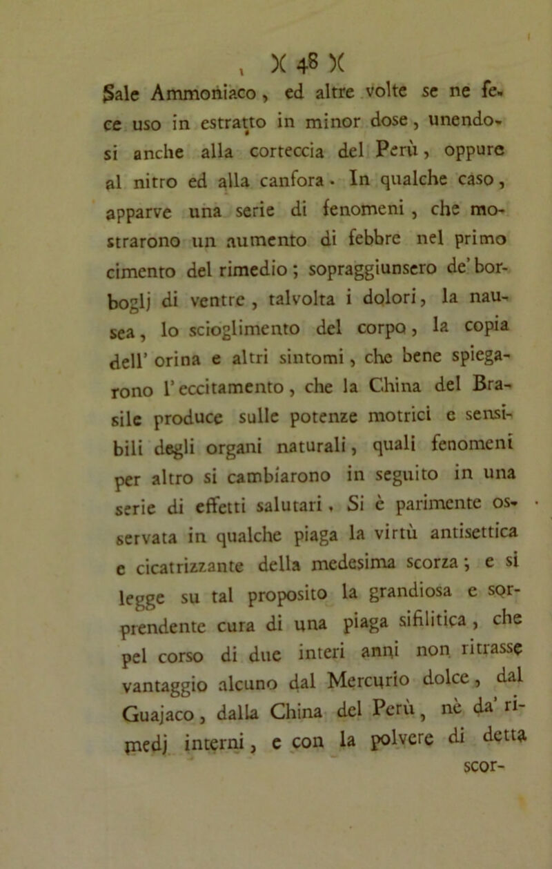 gale Ammoniaco , ed altre volte se ne fe- ce uso in estratto in minor dose, unendo- si anche alla corteccia del Perù, oppure al nitro ed alla canfora . In qualche caso, apparve una serie di fenomeni , che mo- strarono un aumento di febbre nel primo cimento del rimedio ; sopraggiunsero de’ bor- bogli di ventre , talvolta i dolori, la nau- sea , lo scioglimento del corpo, la copia dell’ orina e altri sintomi , che bene spiega- rono l’eccitamento, che la China del Bra- sile produce sulle potenze motrici e sensi- bili degli organi naturali, quali fenomeni per altro si cambiarono in seguito in una serie di effetti salutari , Si è parimente os- servata in qualche piaga la virtù antisettica e cicatrizzante della medesima scorza*, e si legge su tal proposito la grandiosa e sor- prendente cura di una piaga sifilitica , che pel corso di due interi anni non liti asse vantaggio alcuno dal Mercurio dolce, dal Guajaco, dalla China del Perù, nè da’ ri- jnedj interni, e con la polvere di detta scor-