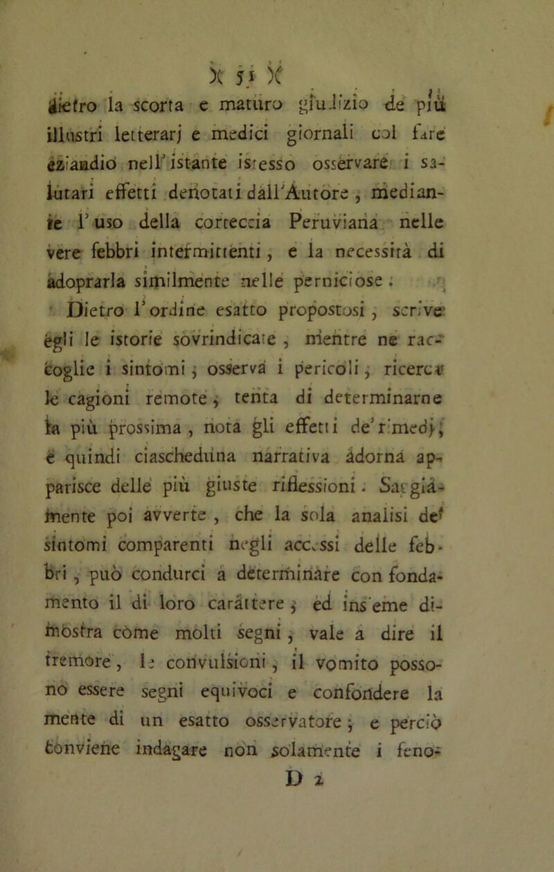 X 5} )C gietro la scorta e maturo giudizio de piu, illustri letterari e medici giornali col fare eziandio nell' istante isresso osservare i sa- lutari effetti denotati dàirÀ-utore , median- te T uso della corteccia Peruviana nelle vere febbri intermittenti, e la necessità di adoprarla similmente nelle perniciose . Dietro bordine esatto propostosi, scrive égli le istorie sovrindicate , mentre ne rac- coglie i sintomi j osserva i pericoli, ricerca* le cagioni remote, tenta di determinarne fa più prossima, nota gli effetti de'r'med>; e quindi ciascheduna narrativa àdorna ap- parisce delle più giuste riflessioni • Sargia- mente poi avverte , che la sola analisi de* sintomi comparenti negli accessi delle feb- bri , può condurci a determinare con fonda- mento il di loro caràttere,- ed inseme di- mostra còme molti segni , vale a dire il tremore, le convulsioni, il vomito posso- no essere segni equivoci e confondere la mente di un esatto osservatore ; e perciò fconviene indagare non solamente i feno-