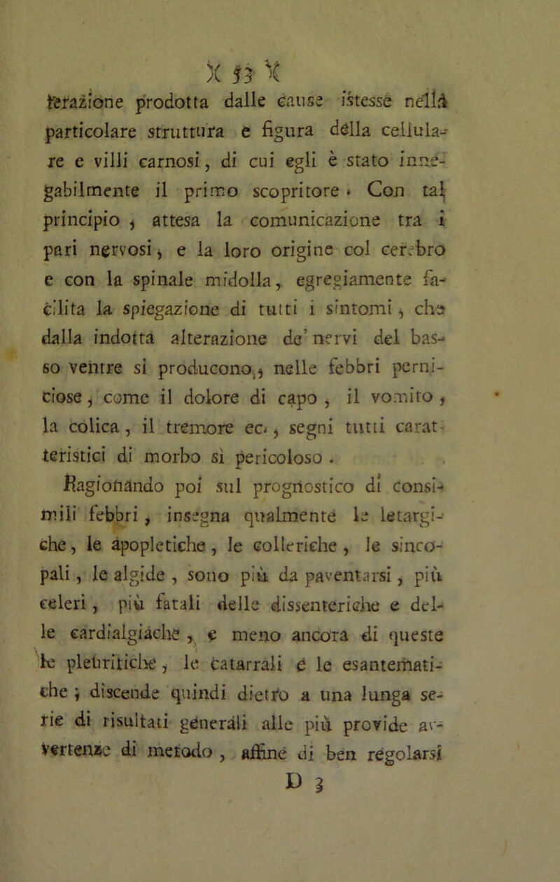 Ferazione prodotta dalle cause istessé néllà particolare struttura e figura dèlia cellula- re e villi carnosi, di cui egli è stato inne- gabilmente il primo scopritore * Con tal, principio * attesa la comunicazione tra i pari nervosi * e la loro origine col cer. bro e con la spinale midolla, egregiamente fa- cilita la spiegazione di tutti 1 sintomi ^ che dalla indotta alterazione de’ nervi del bas- so ventre si producono^ nelle febbri perni- ciose, come il dolore di capo, il vomito , la colica, il tremore ec< i segni tutti carat teristici di morbo sì pericoloso . Ragionando poi sul prognostico di consi- mili febbri , insegna qualmente le letargi- che, le apoplettiche, le colleriche, le sinco- pali , le algide , sono più da paventarsi, più celeri, più fatali delle dissenteriche e del- le cardialgiache , e meno ancora di queste le pleuritiche, le Catarrali e le esantemati- che ; discende quindi dietro a una lunga se- rie di risultati generali alle più provide av- vertenze di metodo , affine di ben regolarsi