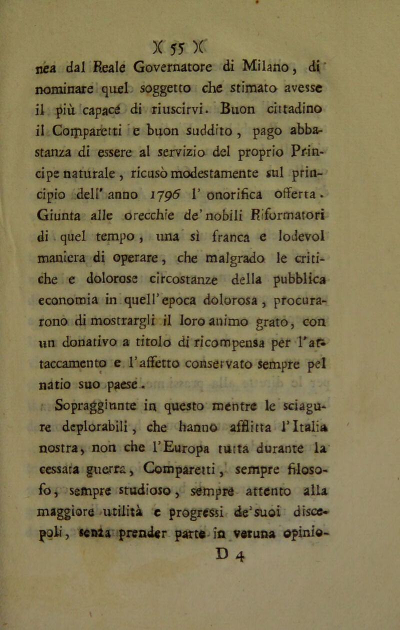 nea dal Reale Governatore di Milano, di nominare quel soggetto che stimato avesse il più capace di riuscirvi. Buon cittadino il Coijiparetti e buon suddito , pago abba- stanza di essere al servizio del proprio Prin- cipe naturale , ricusò modestamente sul prin- cipio dell'anno 1795 l’onorifica offerta. Giunta alle orecchie de’nobili Riformatori di quel tempo, una sì franca e lodevol maniera di operare, che malgrado le criti- che e dolorose circostanze della pubblica economia in quell’epoca dolorosa, procura- rono di mostrargli il loro animo grato, con un donativo a titolo di ricompensa per Pati taccamento e l’affetto conservato sempre pel natio suo paese . Sopraggiunte in questo mentre le sciagu- re deplorabili, che hanno afflitta l’Italia nostra, non che l’Europa tutta durante la cessata guerra, Comparati, sempre filoso- fo, sempre studioso, sempre attento alla maggiore utilità e progressi de’suoi disce- poli, «es>ia prender patte- in veruna opini®- D 4