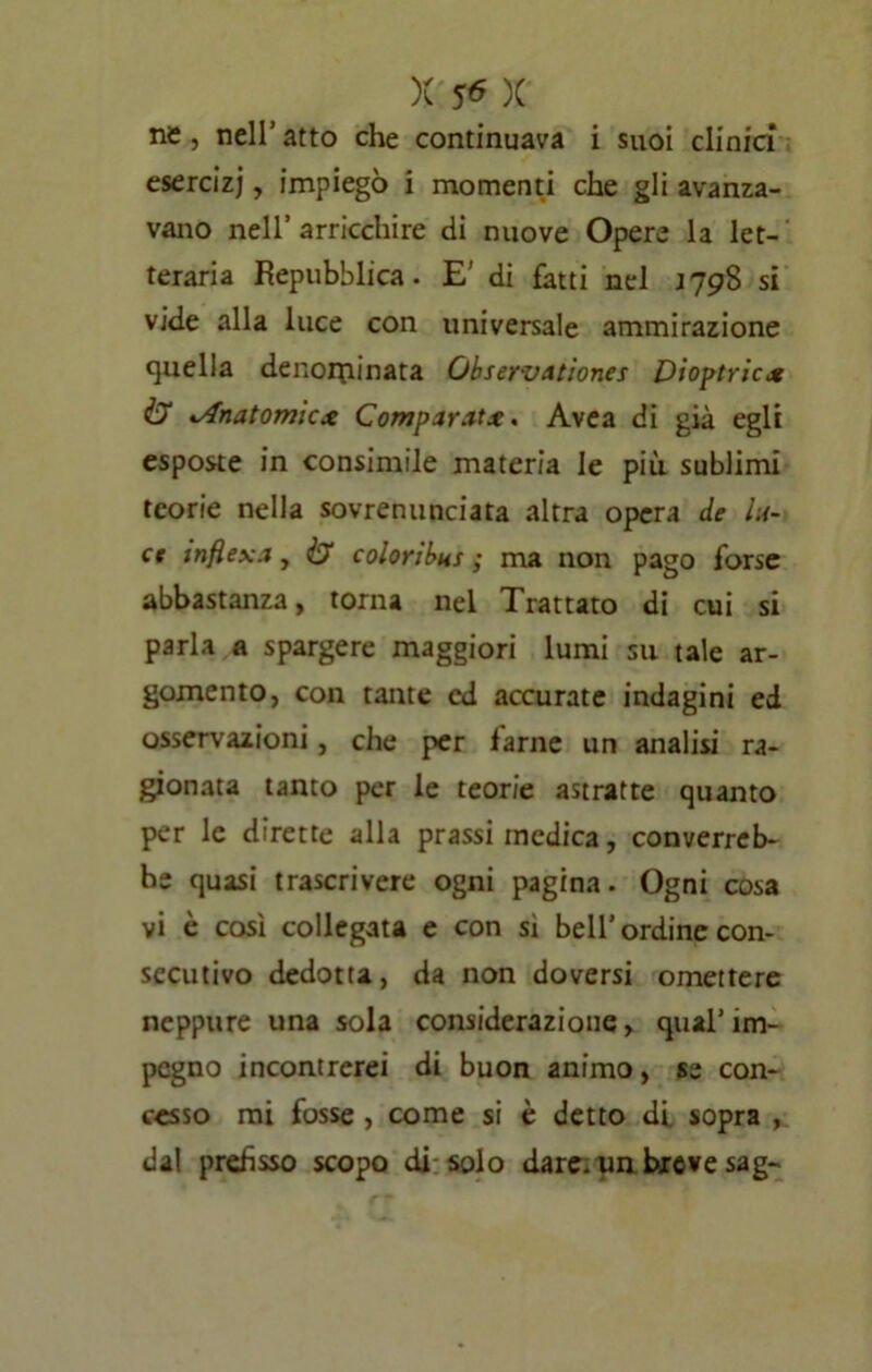 ne , nell’ atto che continuava i suoi clinici esercizi, impiegò i momenti che gli avanza- vano nell’arricchire di nuove Opere la let- teraria Repubblica. E’ di fatti nel J79S si vide alla luce con universale ammirazione quella denorpinata QbservAtion.es Diottrie* & ».Anatomiex Comparata. Avea di già egli esposte in consimile materia le più sublimi teorie nella sovrenunciata altra opera de lu- ce infiex.i, & coloribus ; ma non pago forse abbastanza, torna nel Trattato di cui si parla a spargere maggiori lumi su tale ar- gomento, con tante cd accurate indagini ed osservazioni, che per farne un analisi ra- gionata tanto per le teorie astratte quanto per le dirette alla prassi medica, converreb- be quasi trascrivere ogni pagina. Ogni cosa vi è così collegata e con sì bell’ ordine con- secutivo dedotta, da non doversi omettere neppure una sola considerazione, qual’im- pegno incontrerei di buon animo, se con- cesso mi fosse , come si è detto di sopra , dal prefisso scopo di solo dare, un breve sag-