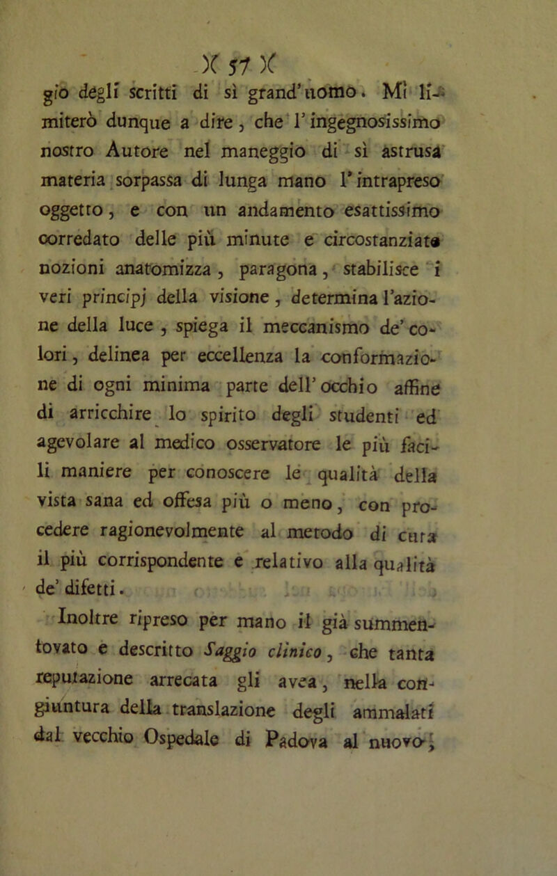 gio degli scritti di sì grand’uomo. Mi li- miterò dunque a dire, che l’ingegnosissimo nostro Autore nel maneggio di sì astrusa materia sorpassa di lunga mano l’intrapreso oggetto, e con un andamento esattissimo corredato delle più minute e circostanziata nozioni anatomizza , paragona, stabilisce i veri principi della visione, determina l’azio- ne della luce , spiega il meccanismo de’ co- lori , delinea per eccellenza la conformazio- ne di ogni minima parte dell’occhio affine di arricchire lo spirito degli studenti ed agevolare al medico osservatore le più faci- li maniere per conoscere le qualità della vista sana ed offesa più o meno, con pro- cedere ragionevolmente al metodo di cura il più corrispondente e relativo alla qualità de’ difetti . Inoltre ripreso per mano il già summen- tovato e descritto Saggio clinico, che tanta reputazione arrecata gli avea, nella con- giuntura della translazione degli ammalati dal vecchio Ospedale di Padova al nuovo-,