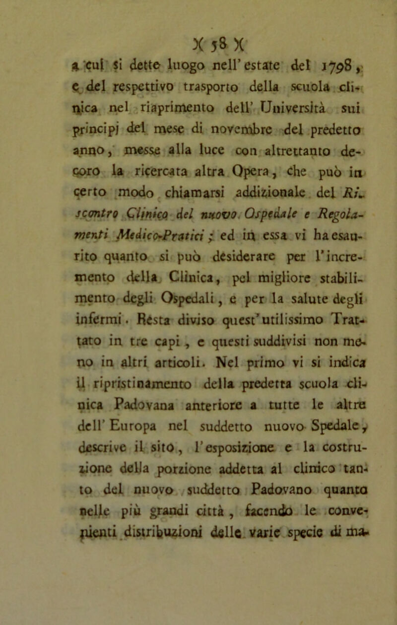 4 cui si 4ette luogo nell’estate del 1798, e del respettivo trasporto della scuola cli- nica nel riaprimento dell’ Università sui principi del mese di novembre del predetto anno, messe alla luce con altrettanto de- coro la ricercata altra Opera, che può in certo modo chiamarsi addizionale dei RL scontro Clinico del nuovo Ospedale e Regola- menti Medico-Pratici ; ed in essa vi ha esau- rito quanto si può desiderare per l'incre- mento della Clinica, pel migliore stabili- mento degli Ospedali, e per la salute degli infermi. Resta diviso quest’utilissimo Trat- tato in tre capi , e questi suddivisi non me- no in altri articoli. Nel primo vi si indica il ripristinamento della predetta scuola cli- nica Padovana anteriore a tutte le altre dell’Europa nel suddetto nuovo Spedale, descrive il sito, l’esposizione e la costru- zione della porzione addetta al clinico tan- to del nuovo suddetto Padovano quanta neljle più grandi città , facendo le conve- nienti distribuzioni delle varie specie dima.