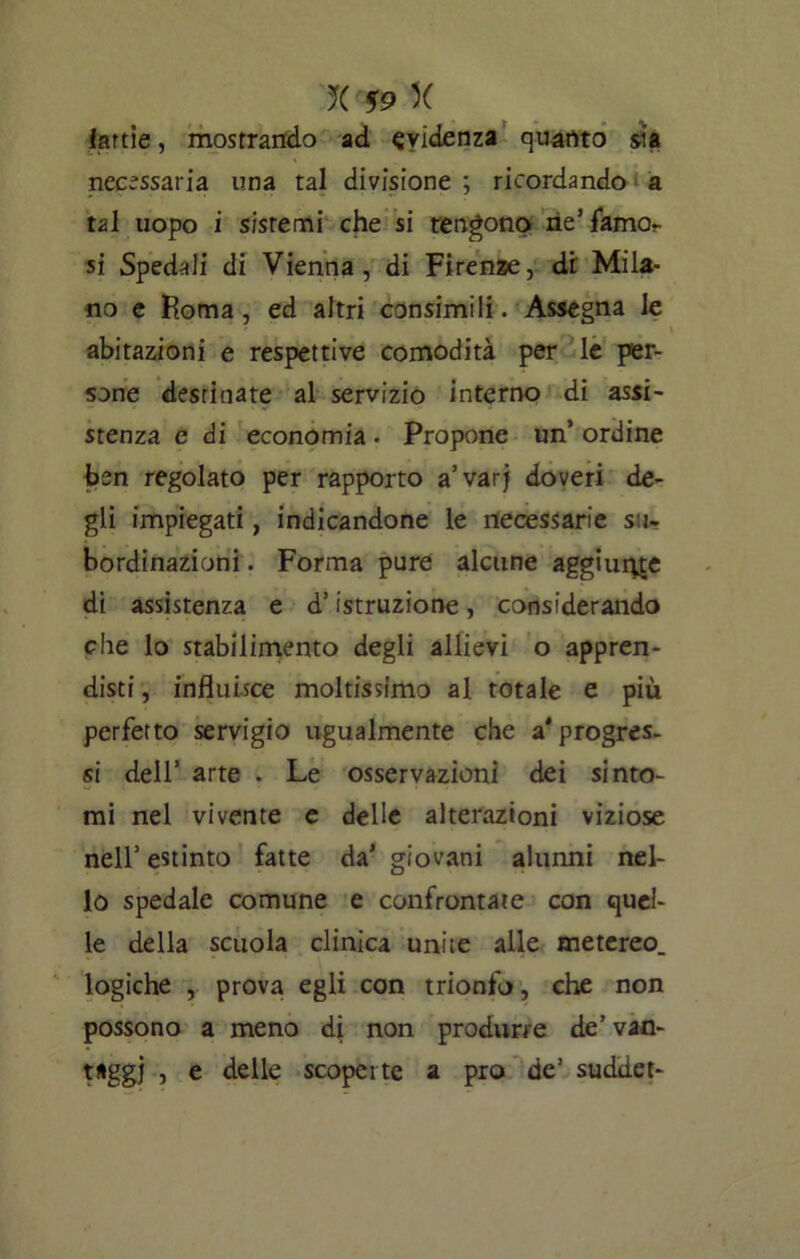 iarde, mostrando ad evidenza quanto sia necessaria una tal divisione ; ricordando a tal uopo i sistemi che si tengono ne’ famor si Spedali di Vienna, di Firenze, di Mila- no e Roma, ed altri consimili. Assegna le abitazioni e respettive comodità per le per- sone destinate al servizio interno di assi- stenza e di economia. Propone un’ ordine ben regolato per rapporto a’varj doveri de- gli impiegati, indicandone le necessarie su- bordinazioni . Forma pure alcune aggiunge di assistenza e d’istruzione, considerando che lo stabilimento degli allievi o appren- disti , influisce moltissimo al totale e più perfetto servigio ugualmente che a'progres- si dell’ arte . Le osservazioni dei sinto- mi nel vivente e delle alterazioni viziose nell’ estinto fatte da’ giovani alunni nel- lo spedale comune e confrontate con quel- le della scuola clinica unite alle metereo. logiche , prova egli con trionfo, che non possono a meno di non produrre de’ van- taggi , e delle scoperte a prò de’ suddet-