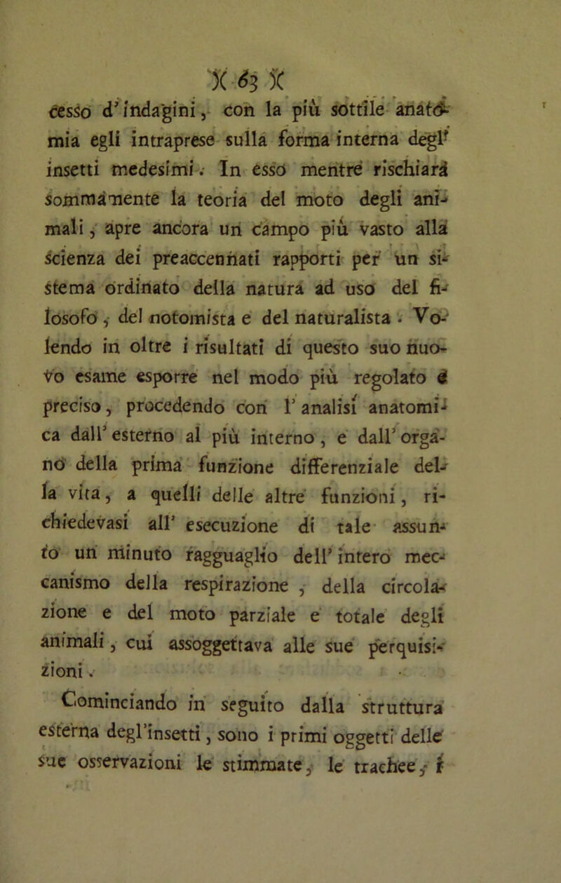 )( m * cesso d’indagini, con la più sottile anato- mia egli intraprese sulla forma interna deglr insetti medesimi. In esso mentre rischiari sommamente la teoria del moto degli ani- mali , apre ancora un campo più vasto alla scienza dei preaccennati rapporti per un si- stema ordinato della natura ad uso del fi- losofo , del notomista e del naturalista - Vo- lendo in oltre i risultati di questo suo nuo- to esame esporre nel modo più regolato é preciso, procedendo con 1’ analisi anatomi- ca dall’ esterno al più interno, e dall’ orga- no della prima funzione differenziale del- la vita, a quelli delle altre funzioni, ri- chiedevasi all’ esecuzione di tale assun- to un minuto ragguaglio dell’ intero mec- canismo della respirazione , della circola- zione e del moto parziale e totale degli animali, cui assoggettava alle sue perquisi- zioni V Cominciando in seguito dalla struttura esterna degl’insetti, sono i primi oggetti delle sue osservazioni le stimmate, le trachee, i