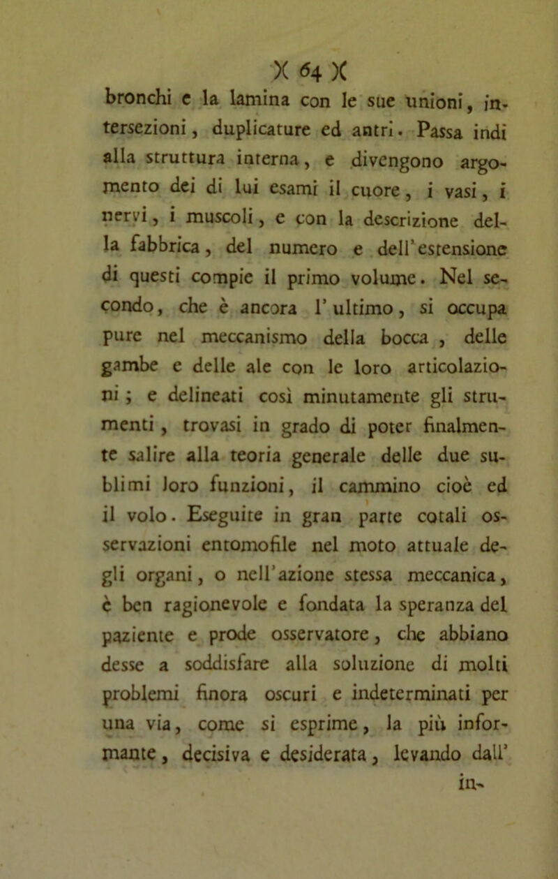 bronchi c la lamina con le sue unioni, in- tersezioni, duplicature ed antri. Passa indi alla struttura interna, e divengono argo- mento dei di lui esami il cuore, i vasi, i nervi, i muscoli, e con la descrizione del- la fabbrica, del numero e dell’estensione di questi compie il primo volume. Nel se- condo, che è ancora l’ultimo, si occupa pure nel meccanismo della bocca , delle gambe e delle ale con le loro articolazio- ni ; e delineati così minutamente gli stru- menti , trovasi in grado di poter finalmen- te salire alla teoria generale delle due su- blimi Joro funzioni, il cammino cioè ed il volo. Eseguite in gran parte cotali os- servazioni entomofile nel moto attuale de- gli organi, o nell’azione stessa meccanica, c ben ragionevole e fondata la speranza del paziente e prode osservatore, che abbiano desse a soddisfare alla soluzione di molti problemi finora oscuri e indeterminati per una via, come si esprime, la più infor- mante , decisiva e desiderata, levando dall’ in-