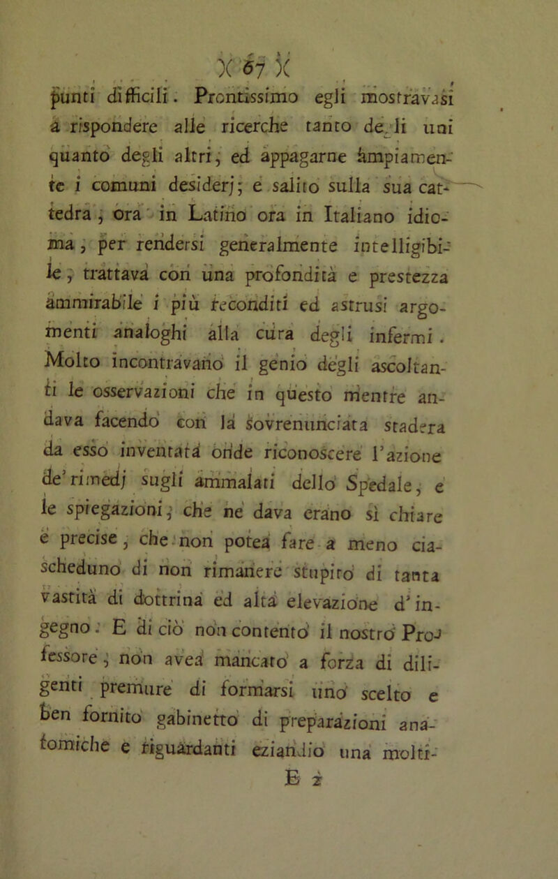 ì>unti difficili. Prontissimo egli mostravi a rispondere alle ricerche tanto de. li uni quanto degli altri, ed appagarne àmpiamen- te i comuni desideri; e salito sulla sua cat- tedra , ora in Latino ora in Italiano idio- ma , per rendersi generalmente in te Uigibi- le, trattava con una profondità e prestezza ammirabile i più feconditi ed astrusi argo- menti analoghi alla cura degli infermi . Molto incontravano il genio degli ascoltan- ti le osservazioni che in questo mentre an- dava facendo con là sovrenunciata stadera da esso inventata onde riconoscere Fazione de5ritrted; sugli ammalati dello Spedale, e le spiegazioni,’ che ne dava erano si chiare e precise, che non potea fare a meno cia- scheduno di non rimanere stupito di tanta vastità di dottrina ed alta elevazione d'in- gegno; E di ciò non contentò il nostro Pro-> fessore, non avea mancato a forza dì dili- genti premure di formarsi «nò scelto e ten tornito gabinetto di preparazioni ana- tomiche e riguardanti eziandio una mol ti- fi 2