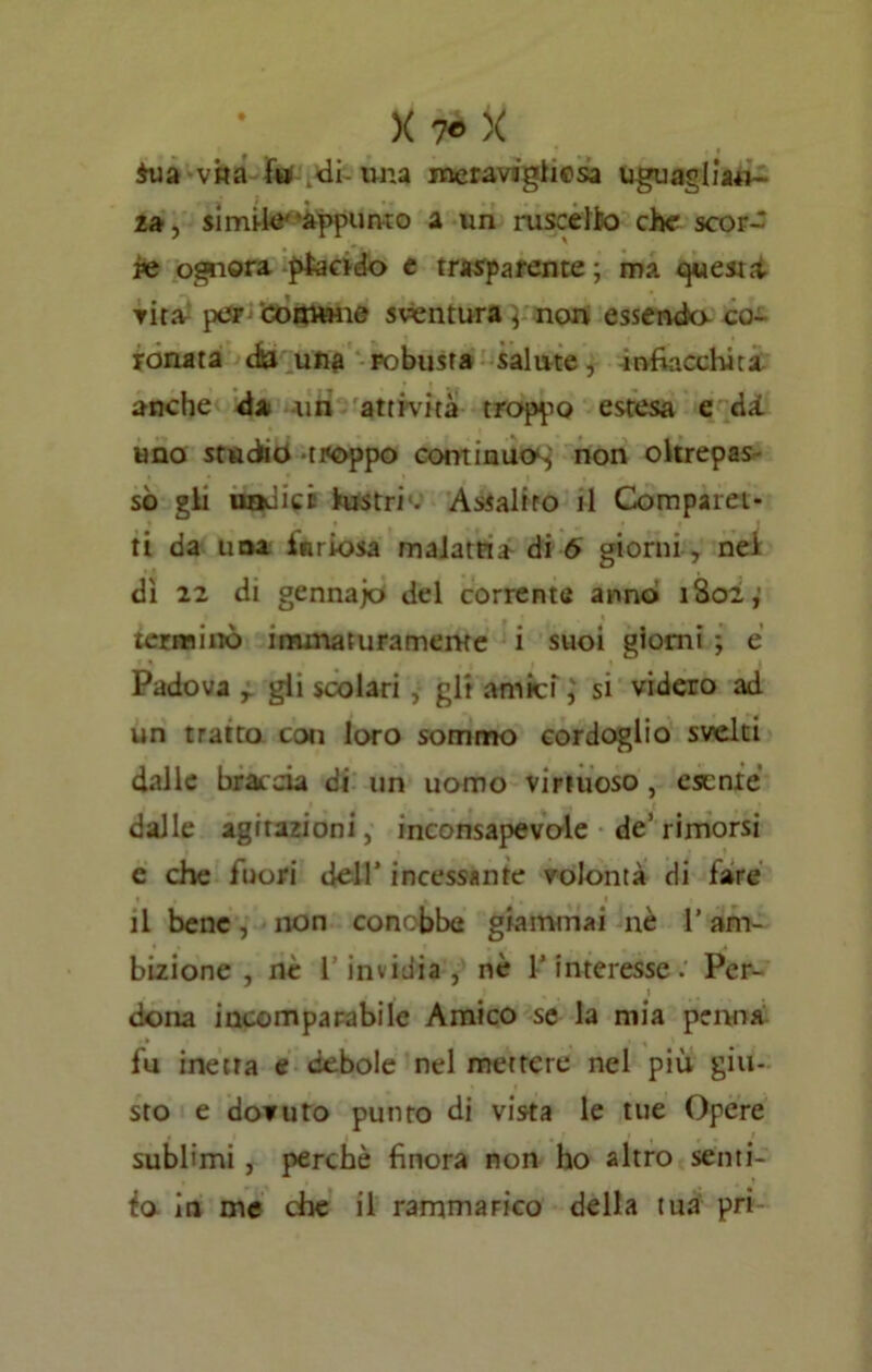 fua vita fu di-una meravaghcsa uguagliaci- za, simi-k''appunto a un ruscello che scor- re ognora piando e trasparente; ma quest* ▼ita per comune sventura; non essendo co- ronata da una robusta salute, infiacchita anche da un attività troppo estesa e dà uno studio -troppo continuo^; non oltrepas sò gli undici lustri1. Assalito il Compara- ti da una furiosa malattia di 6 giorni , nei dì 22 di gennajo del corrente anno 1802; terminò immaturamente i suoi giorni ; e Padova r gli scolari , gli amici ; si videro ad un tratto con loro sommo cordoglio svelti dalle braccia ci un uomo virtuoso, esente dalle agitazioni, inconsapevole de’rimorsi c che fuori dell’ incessante volontà di fare il bene, non conobbe giammai nè 1* am- bizione , nè l’invidia, nè l’interesse. Per- , t dona incomparabile Amico se la mia penna fu inetta e debole nel mettere nel più giu- sto e dovuto punto di vista le tue Opere sublimi, perchè finora non ho altro senti- ta in me che il rammarico della tua pri