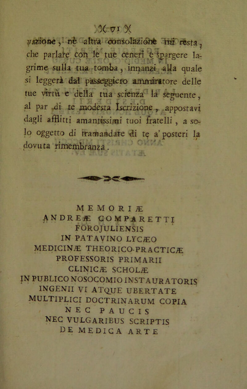 :% v i x yazione, nè altra consolàzionfe mi resta. r che parlare con le tue ceneri e Spargere la- grime sulla tua tomba , innanzi alla quale si leggerà da! passeggierò ammiritore delle tue virtù e della tua scienza la seguente, al par „di te modesta Iscrizione , appostavi dagli afflitti amantissimi tuoi fratelli , a so- lo oggetto di tramandare di t^ a5 posteri la dovuta rimembranza. ' V ;• TT; : MEMORI! andrei: comparetti FOROJULIENSIS IN PATAVINO LYCEEO MEDICINA THEORICO-PRACTIC/E PROFESSORIS PRIMARII CLINIC7E SCHOLIE JN PUBLICO NOSOCOMIO INSTAURATORIS INGENII VI ATQUE UBERTATE MULTIPLICI DOCTRINARUM COPIA NEC PAUCIS NEC VULGARIBUS SCRIPTIS DE MEDICA ARTE