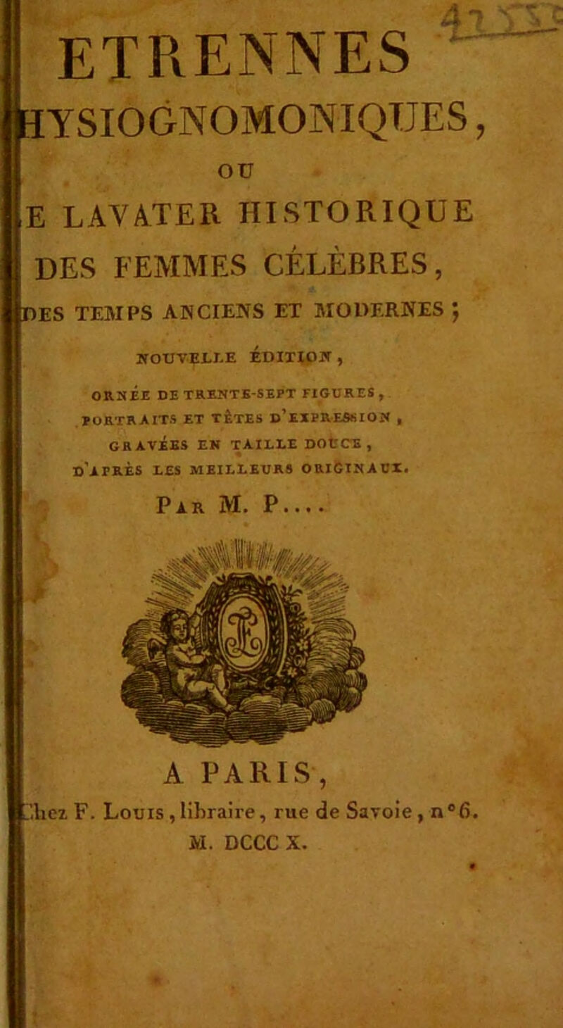 ETPvENNES ÏYSIOGNOMONIQUES, E LAVÂTER HISTORIQUE DES FEMMES CÉLÈBRES, DES TEMPS ANCIENS ET MOHERNES *, WOUVEI.I.E ÉDIXipjr , OB.HÉE DE TRENTE-SEPT FIGURES , PORTRAITS ET TÊTES d’exPRESSION , GRAVÉES EK T AILLE DOtCE, d’après les meilleurs oriCinaui. A PARIS, .’.hcL F. Louis , libraire, rue de Savoie , n‘6. M. DCCC X. OU Par M. P.... >