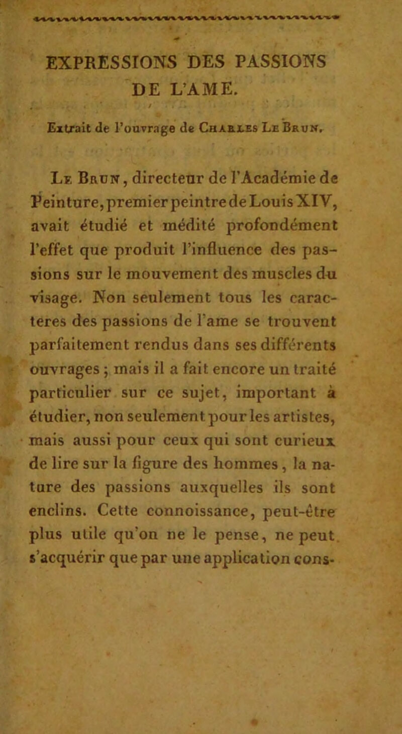 EXPRESSIONS DES PASSIONS DE L’AME. Extrait de l’onvrage de Crab.jles LeBrvn. Lf. Brün, directenr de l’Académie de Peinture, premier peintre de Louis XIV, avait étudié et médité profondément l’effet que produit l’influence des pas- sions sur le mouvement des muscles dui visage. Non seulement tous les carac- tères des passions de l’ame se trouvent parfaitement rendus dans ses différents ouvrages ; mais il a fait encore un traité particulier sur ce sujet, important à étudier, non seulement pour les artistes, mais aussi pour ceux qui sont curieux de lire sur la figure des hommes, la na- ture des passions auxquelles ils sont enclins. Cette connoissance, peut-être plus utile qu’on ne le pense, ne peut, s’acquérir que par une application cons-