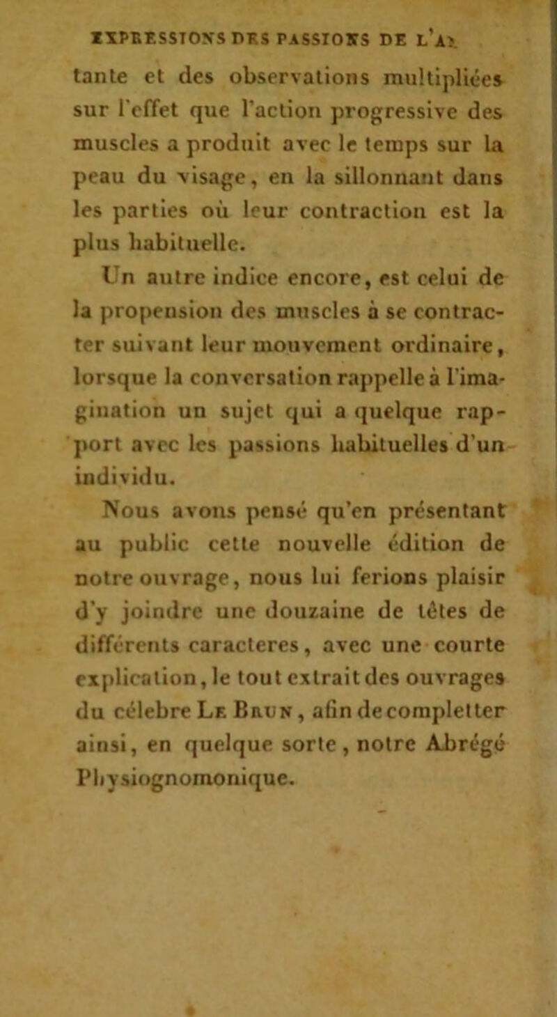 IXPBESSIOVS DKS PASSIONS DE l’a>. tante et des observations multipliée» sur l'cfTet que raclion progressive des muscles a produit avec le temps sur la peau du -visage, en la sillonnant dans les parties où leur contraction est la plus habituelle. Un autre indice encore, est celui de la propension des muscles à se contrac- ter suivant leur mouvement ordinaire, lorsque la conversation rappelle à l’ima- gination un sujet qui a (]uelque rap- port avec les passions habituelles d'un individu. Nous avons pensé qu’en présentant au public cette nouvelle édition de notre ouvrage, nous lui ferions plaisir d'y joindre une douzaine de têtes de différents caractères, avec une courte explication, le tout extrait des ouvrage» du célébré Le Brun , afin decompletler ainsi, en quelque sorte, notre ABrégé Physiognomonique.