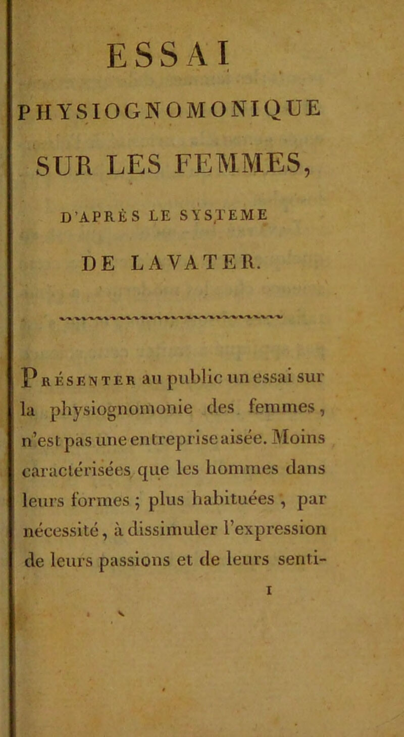 ESSAI PHYSIOGNOMONIQUE SUR LES FEMMES, D’APRÈS LE SYSTEME DE LAVATER. Présenter au public un essai sui' la physiognomonie des femmes, n’est pas une entreprise aisée. Moins caractérisées que les hommes dans leurs formes ; plus habituées , par nécessité, à dissimuler l’expression de leurs passions et de leurs senti-