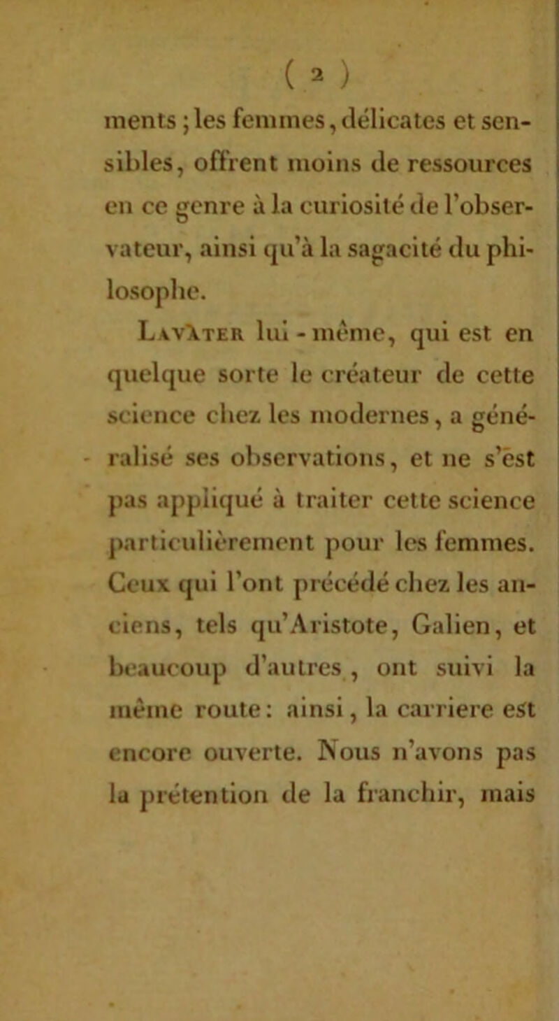 ments ; les femmes, délicates et sen- sibles, offrent moins de ressources en ce genre à la curiosité de l’obser- vateur, ainsi qu’à la sagacité du phl- LavXter lui-même, qui est en quelque sorte le créateur de cette science chez les modernes, a géné- - ralisé ses observations, et ne s’ést pas appliqué à traiter cette science j)articidièrement pour les femmes. Ceux qui l’ont précédé chez les an- ciens, tels qu’Aristote, Galien, et beaucoup d’autres , ont suivi la même route: ainsi, la carrière est encore ouverte. Nous n’avons pas la j)rétention de la franchir, mais