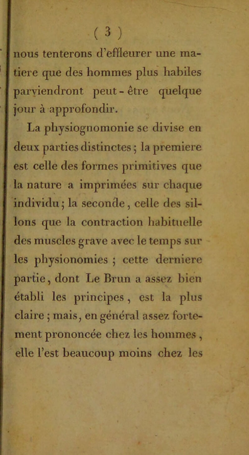 nous tenterons d’effleurer une ma- tière que des hommes plus habiles paryiendront peut - être quelque jour à approfondir. La physiognomonie sc divise en deux parties distinctes ; la première est celle des formes primitives que la nature a imprimées sur chaque individu ; la seconde, celle des sil- lons que la contraction habituelle des muscles grave avec le temps sur les physionomies ; cette derniere partie, dont Le Brun a assez bien établi les principes, est la plus claire ; mais, en général assez forte- ment prononcée chez les hommes , elle l’est beaucoup moins chez les