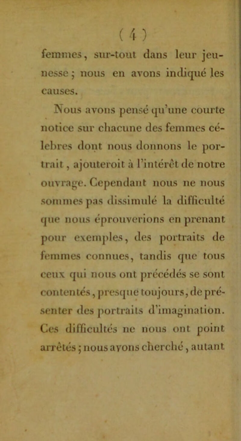 femmes, sur-toul dans leur jeu- nesse ; nous en avons indiqué les causes. Nous avons pensé qu’une courte notice sur chacune des femmes cé- lébrés dont nous tlonnons le por- trait , ajouterolt à l’intérêt de notre ouvrage. Cependant nous ne nous .sommes pas dissimulé la difficulté que nous éprouverions en prenant pour exemj)les, des portraits de femmes connues, tandis que tous ceux qui nous ont j>récédés se sont contentés, presque toujours, de pré- .senter des portraits d’imagination. Ces difficultés ne nous ont point arrêtés ; nous avons cherché, autant
