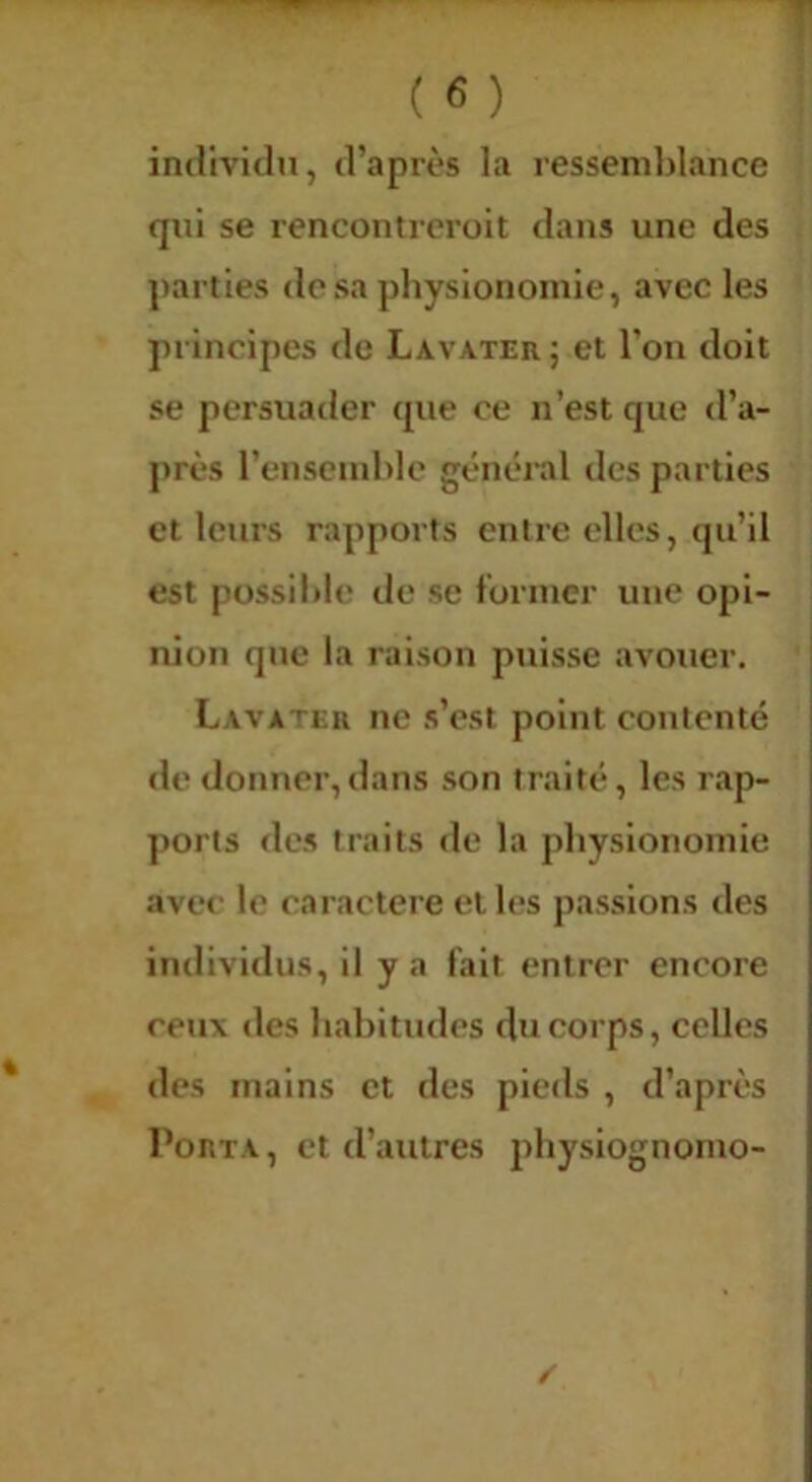 individu, d’après la ressemldance qui se rencontrcroit dans une des parties desa pliyslonoinle, avec les principes de Lavater ; et l’oii doit se persuader que ce n’est que d’a- j»rès rensciuhle général des parties et leurs rapports entre elles, qu’il est possible de se foriucr une opi- nion que la raison puisse avouer, Lavater ne s’est point contenté | de donner,dans son traité, les rap- ports des traits de la physionomie avec le caractère et les passions des individus, il y a fait entrer encore ceux des Inabitudes du corps, celles des mains et des pieds , d’après Porta, et d’autres physlognomo-