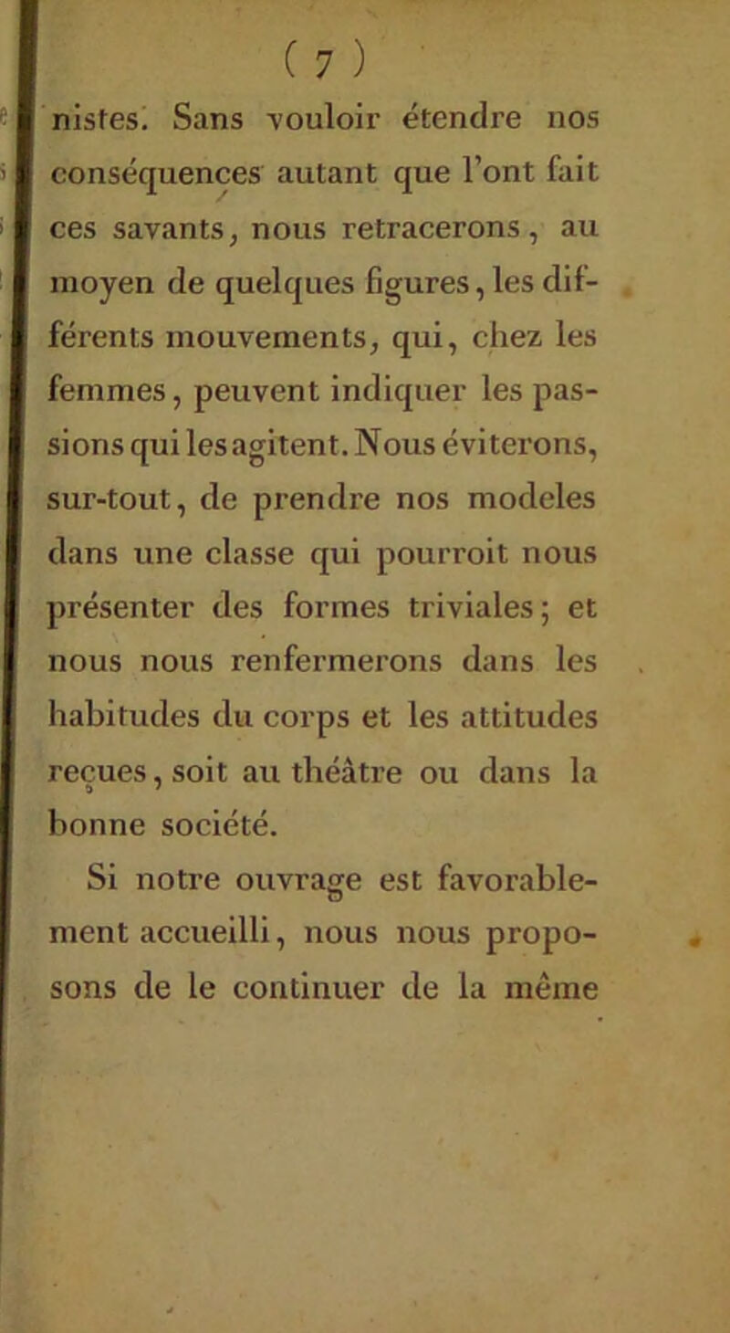 nistes. Sans -vouloir étendre nos conséquences autant que l’ont fait ces savants, nous retracerons, au moyen de quelques figures, les dif- férents mouvements, qui, chez les femmes, peuvent indiquer les pas- sions qui les agitent. Nous éviterons, sur-tout, de prendre nos modèles dans une classe qui pourroit nous présenter des formes triviales; et nous nous renfermerons dans les habitudes du corps et les attitudes reçues, soit au théâtre ou dans la bonne société. Si notre ouvrage est favorable- ment accueilli, nous nous propo- sons de le continuer de la même