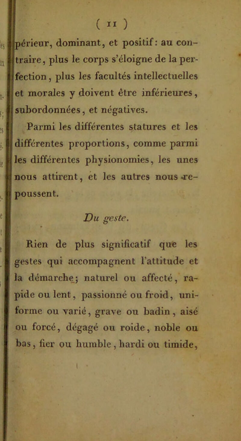 I jpérieur, dominant, et positif: au con- itraire, plus le corps s’éloigne de la per- ^fection, plus les facultés intellectuelles et morales y doivent être inférieures, subordonnées, et négatives. Parmi les différentes statures et les (différentes proportions, comme parmi t les différentes physionomies, les unes Rien de plus significatif que les gestes qui accompagnent l’attitude et la démarche; naturel ou affecté, ra- pide ou lent, passionné ou froid, uni- forme ou varié, grave ou badin, aisé ou forcé, dégagé ou roide, noble ou bas, fier ou humble, hardi ou timide. I nous attirent, et les autres nous -re- poussent. Du geste. I •
