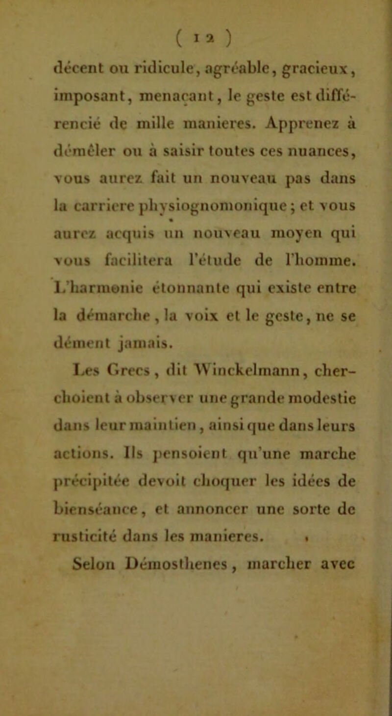 décent ou ridicule, agréable, gracieux, imposant, menaçant, le geste est diffé- rencié de mille maniérés. Apprenez à démêler ou à saisir toutes ces nuances, vous aurez fait un nouveau pas dans la carrière pliysiognomoiiique ; et vous aurez acquis un nouveau moyen qui vous facilitera l’élude de l’homme, l.’harmonie étonnante qui existe entre la démarche , la voix et le geste, ne se dément jamais. Les Grecs, dit ’Wiiickclmann, cher- clioient à observer une grande modestie dans leur maintien, ainsi (jue dans leurs actions. Ils ])ensoient qu’une marche précipitée devoit chocjucr les idées de bienséance, et annoncer une sorte de rusticité dans les manières. • Selon Démosthenes, marcher avec