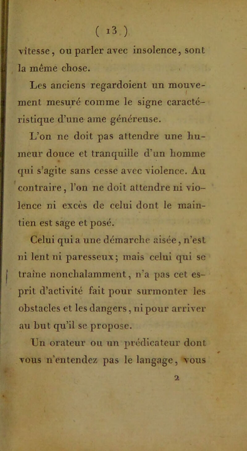 ( ) vitesse, ou parler avec insolence, sont la même chose. Les anciens regardoient un mouve- ment mesuré comme le signe caracté- ristique d’une ame généreuse. L’on ne doit pas attendre une hu- meur douce et tranquille d’un homme qui s’agite sans cesse avec violence. Au contraire, l’on ne doit attendre ni vio- lence ni excès de celui dont le main- tien est sage et posé. Celui qui a une démarche aisée, n’est ni lent ni paresseux; mais celui qui se traîne nonchalamment, n’a pas cet es- prit d’activité fait pour surmonter les obstacles et les dangers, ni pour arriver au but qu’il se propose. Un orateur ou un prédicateur dont vous n’entendez pas le langage, vous