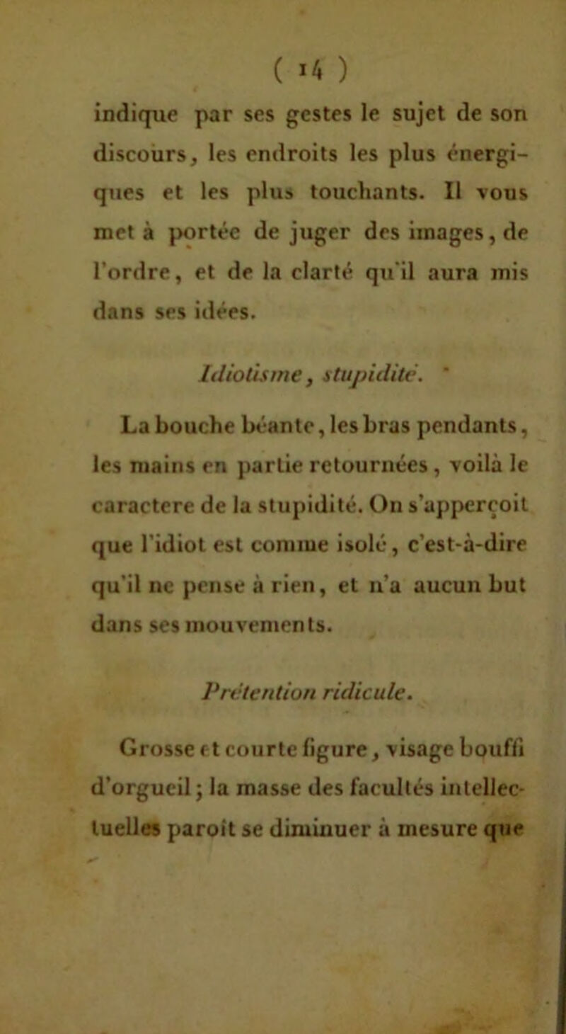 indique par ses gestes le sujet de son discours, les endroits les plus énergi- ques et les plus touchants. Il vous met à portée de juger des images, de l’ordre, et de la clarté qu'il aura mis dans ses idées. Idiotisme, stupidité. ‘ La bouche béante, les bras pendants, les mains en partie retournées, voilà le caractère de la stupidité. On s’apperçoil que l'idiot est connue isolé, c’est-à-dire qu’il ne pense à rien, et n’a aucun but dans ses mouvements. Prétention ridicule. Grosse et courte figure, visage bouffi d’orgueil; la masse des facultés inlellec- luelies paroit se diminuer à mesure que