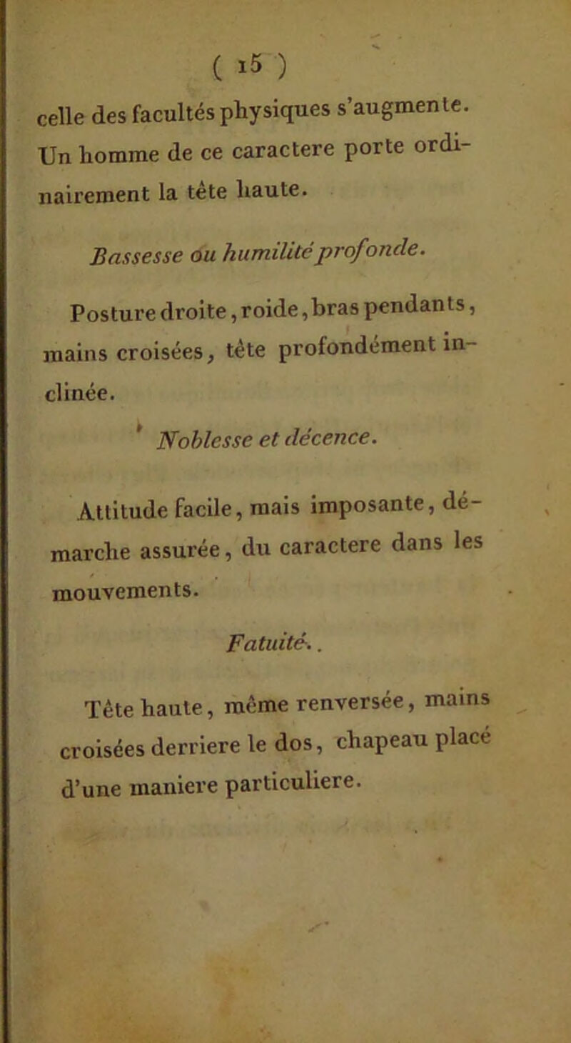 celle des facultés physiques s’augmente. Un homme de ce caractère porte ordi- nairement la tète haute. Bassesse ou humilité prof onde. Posture droite, roide ,bras pendants, mains croisées, tète profondément in- clinée. * Noblesse et décence. Attitude facile, mais imposante, dé- marche assurée, du caractère dans les mouvements. Fatuité.. Tète haute, même renversée, mains croisées derrière le dos, chapeau placé d’une maniéré particulière.