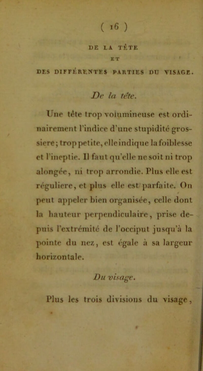 ( *6 ) DE LA TÊTE ET ' DES DirrÉREWTES PARTIES DD VISAGE. Dr la tete. Une tête trop volumineuse est ordi- nairement l’indice d’une stupidité gros- sière; trop petite, elle indique lafoihlessc et l’ineptie. Il faut qu’elle ne soit ni trop alongée, ni trop arrondie. Plus elle est régulière, et plus elle est/jiarfaite. On peut appeler bien organisée, celle dont la hauteur perpendiculaire, prise de- puis l’extrémité de l'occiput jusqu’à la pointe du nez, est égale à sa largeur horizontale. Du visage. Plus les trois divisions du visage,