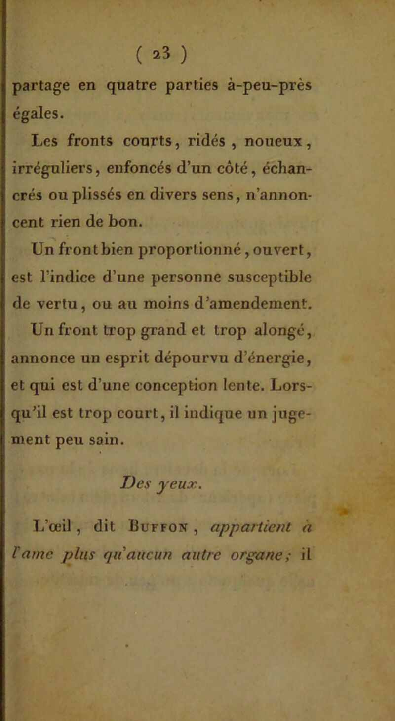 ( ^3 ) partage en quatre parties à-peu-près égales. Les fronts courts, ridés , noueux, irréguliers, enfoncés d’un côté, échan- crés ou plissés en divers sens, n’annon- cent rien de bon. Un front bien proportionné, ouvert, est l’indice d’une personne susceptible de vertu, ou au moins d’amendement. Un front trop grand et trop alongé, annonce un esprit dépourvu d’énergie, et qui est d’une conception lente. Lors- qu’il est trop court, il indique un juge- ment peu sain. Des yeux. L’œil, dit Buffon , appartient h lame plus qu'aucun autre organe; il