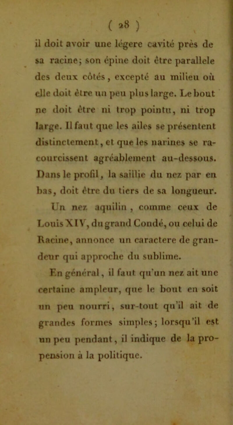 ( >8 ) il doit avoir une légère cavité près de sa racine; son épine doit être parallèle des deux côtés, excepté au Tnilleu où elle doit être un peu plus large. Le bout ne doit être ni trop pointu, ni trop large. Il faut que les ailes se présentent distinctement, et que les narines se ra- courcissent agréablement au-dessous. Dans le profd, la saillie du nez par en bas, doit être du tiers de sa longueur. Un nez aquilin , comme ceux de Louis XIV, du grand Condé, ou celui de Racine, annonce un caractère de gran- deur qui approche du sublime. En général, il faut qu'un nez ait une certaine ampleur, que le bout en soit lin peu nourri, sur-tout qu’il ait de grandes formes simples; lorsqu’il est un peu pendant, il indique de la pro- pension à la politique.