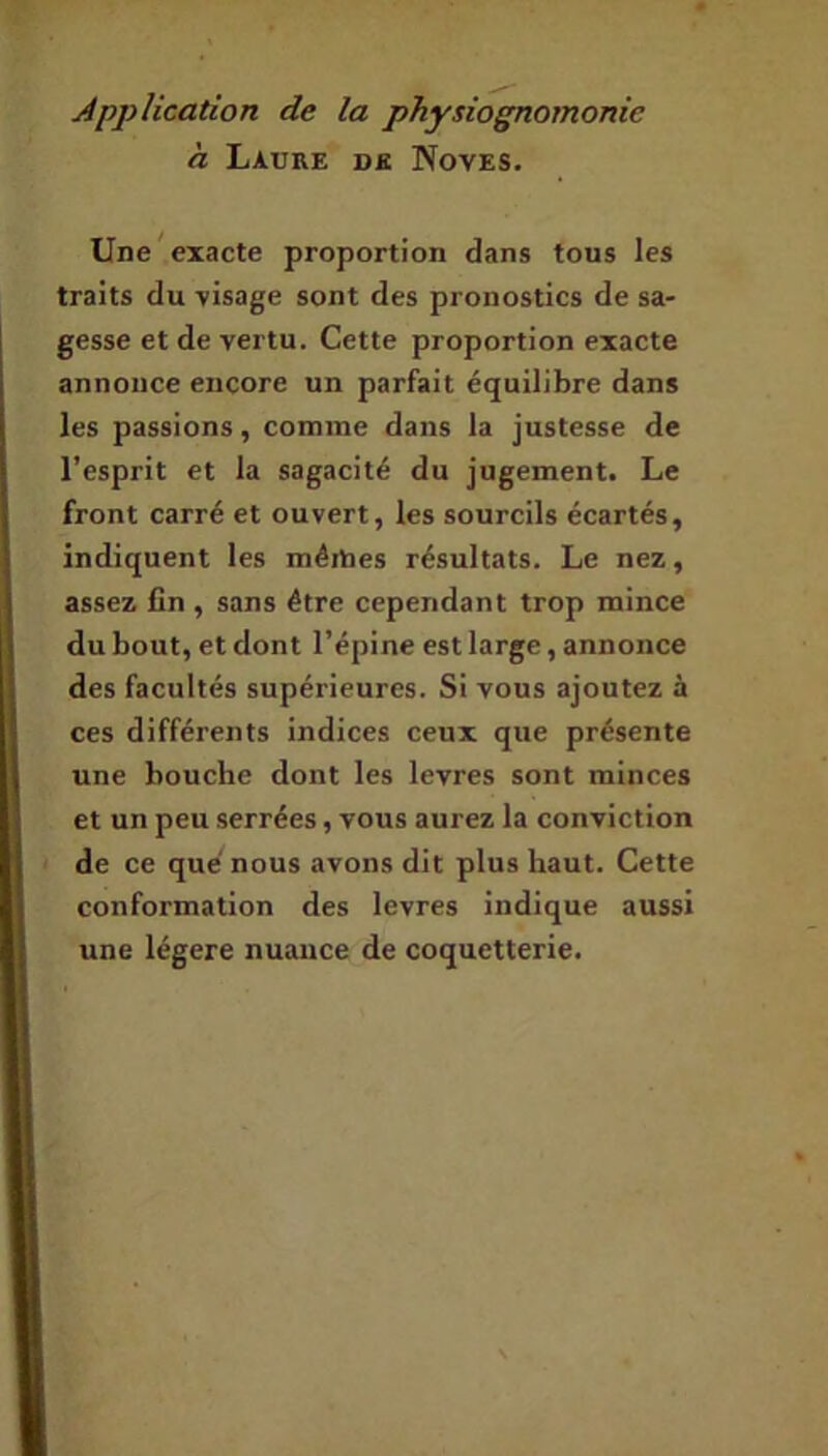 h Laure de Noves. Une ^exacte proportion dans tous les traits du -visage sont des pronostics de sa- gesse et de vertu. Cette proportion exacte annonce encore un parfait équilibre dans les passions, comme dans la justesse de l’esprit et la sagacité du jugement. Le front carré et ouvert, les sourcils écartés, indiquent les méitaes résultats. Le nez, assez fin , sans être cependant trop mince du bout, et dont l’épine est large, annonce des facultés supérieures. Si vous ajoutez à ces différents indices ceux que présente une bouche dont les levres sont minces et un peu serrées, vous aurez la conviction de ce que nous avons dit plus haut. Cette conformation des levres indique aussi une légère nuance de coquetterie.