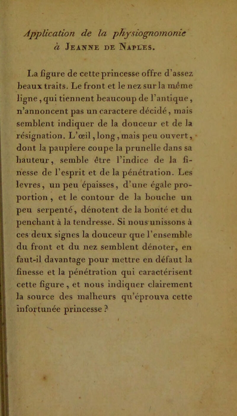 à Jeanne de Naples. I.a figure de cette princesse offre d’assez beaux traits. Le front et le nezsurla même ligne, qui tiennent beaucoup de l’antique, n’annoncent pas un caractère décidé, mais semblent indiquer de la douceur et de la résignation. L’œil, long, mais peu ouvert, dont la pauplere coupe la prunelle dans sa bauteur, semble être l’indice de la fi- nesse de l’esprit et de la pénétration. Les levres, un peu épaisses, d’une égale pro- portion , et le contour de la bouche un peu serpenté, dénotent de la bonté et du penchant à la tendresse. Si nous unissons à ces deux signes la douceur que l’ensemble du front et du nez semblent dénoter, en faut-il davantage pour mettre en défaut la finesse et la pénétration qui caractérisent cette figure, et nous indiquer clairement la source des malheurs qu’éprouva cette infortunée princesse